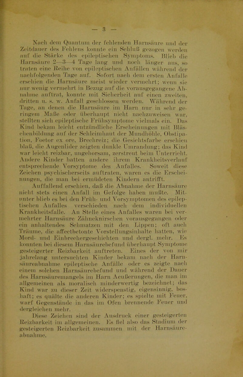 Nach dem Quantum der fehlenden Harnsäure und der Zeitdauer des Fehlens konnte ein Schluß gezogen werden auf die Stärke des epileptischen Symptoms. Blieb die Harnsäure 2—3—4 Tage lang und noch länger aus, so traten eine Reihe von epileptischen Anfällen während der nachfolgenden Tage auf. Sofort nach dem ersten An falle erschien die Harnsäure meist wieder vermehrt; wenn sie nur wenig vermehrt in Bezug auf die vorausgegangene Ah- nahme auftrat, konnte mit Sicherheit auf einen zweiten, dritten u. s. w. Anfall geschlossen werden. Während der Tage, an denen die Harnsäure im Harn nur in sein- ge- ringem Maße oder überhaupt nicht nachzuweisen war, stellten sich epileptische Frühsymptome vielmals ein. Das Kind bekam leicht entzündliche Erscheinungen mit Bläs- chenbildung auf der Schleimhaut der Mundhöhle, Obstipa- tion, Foetor ex ore, Brechreiz; die Gesichtsfarbe erschien blaß, die Augenlider zeigten dunkle Umrandung; das Kind war leicht reizbar, ungehorsam, zerstreut beim Unterricht. Andere Kinder hatten andere ihrem Kranklieitsverlauf entsprechende Vorsyptome des Anfalles. Soweit diese Zeichen psyehischerseits auftraten, waren es die Erschei- nungen, die man bei ermüdeten Kindern antrifft. Auffallend erschien, daß die Abnahme der Harnsäure nicht stets einen Anfall im Gefolge haben mußte. Mit- unter blieb es bei den Früh- und Vorsymptomen des epilep- tischen Anfalles verschieden nach dem individuellen Krankheitsfalle. An Stelle eines Anfalles waren bei ver- mehrter Harnsäure Zähneknirschen vorausgegangen oder ein anhaltendes Schmatzen mit den Lippen; oft auch Träume, die affectbetonte Vorstellungsinhalte hatten, wie Mord- und Einbrechergeschichten und dergl. mehr. Es konnten bei diesem Harnsäurebefund überhaupt Symptome gesteigerter Reizbarkeit auftreten. Eines der von mir .jahrelang untersuchten Kinder bekam nach der Harn- säiireabnahme epileptische Anfälle oder es zeigte nach einem solchen Harnsäurebefund und während der Dauer des Harnsäuremangels im Harn Aeußerungen, die man int allgemeinen als moralisch minderwertig bezeichnet; das Kind war zu dieser Zeit widerspenstig, eigensinnig, bos- haft; es quälte die anderen Kinder; es spielte mit Feuer, warf Gegenstände in das im Ofen brennende Feuer und dergleichen mehr. Diese Zeichen sind der Ausdruck einer gesteigerten Reizbarkeit im allgemeinen. Es fiel also das Stadium der gesteigerten Reizbarkeit zusammen mit der Harnsäure- abuahme.