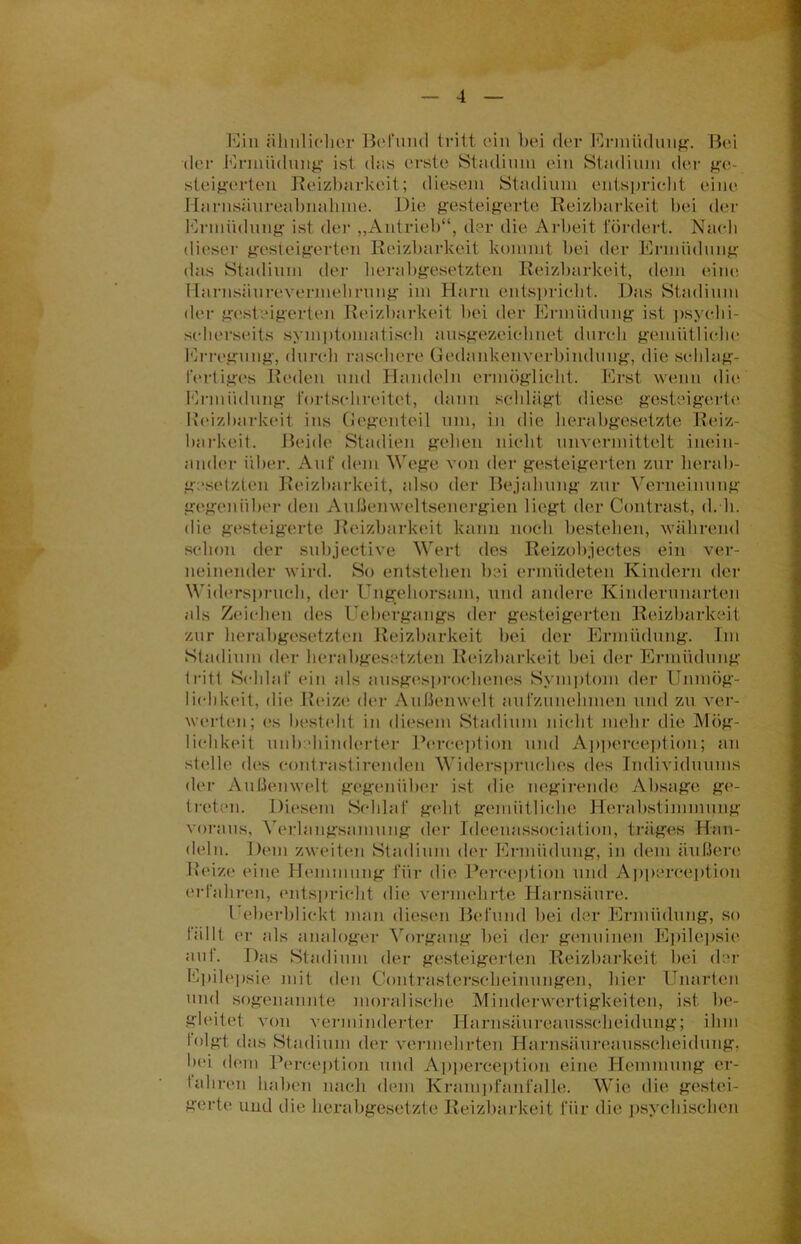 Ein ähnlicher Bel'uml tritt ein bei der Ermüdung. Bei der Ermüdung ist dns erste Stadium ein Stadium der ge- steigerten Reizbarkeit; diesem Stadium entspricht eine Harnsäureabnahine. Die gesteigerte Reizbarkeit bei der Ermüdung ist der „Antrieb“, der die Arbeit fördert. Nach dieser gesteigerten Reizbarkeit kommt bei der Ermüdung (ins Stadium der herabgesetzten Reizbarkeit, dem eine Harnsäurevermehrung im Harn entspricht. Das Stadium der gesteigerten Reizbarkeit bei der Ermüdung ist psyehi- scherseits symptomatisch ausgezeichnet durch gemütliche Erregung, durch raschere Gedankenverbindung, die schlag- fertiges Reden und Handeln ermöglicht. Erst wenn die Ermüdung fortschreitet, dann schlägt diese gesteigerte Reizbarkeit ins Gegenteil um, in die herabgesetzte Reiz- barkeit. Beide Stadien gehen nicht unvermittelt inein- ander über. Auf dem Wege von der gesteigerten zur Herab- gesetzten Reizbarkeit, also der Bejahung zur Verneinung gegenüber den Außenweltsenergien liegt der Contra,st, d.h. die gesteigerte Reizbarkeit kann noch bestehen, während schon der subjective Wert des Reizobjectes ein ver- neinender wird. So entstehen bei ermüdeten Kindern der Widerspruch, der Ungehorsam, und andere Kinderunarten als Zeichen des Uebergangs der gesteigerten Reizbarkeit zur herabgesetzten Reizbarkeit bei der Ermüdung. Im Stadium der herabgesetzten Reizbarkeit bei der Ermüdung tritt Schlaf ein als ausgesprochenes Symptom der Unmög- lichkeit, die Reize der Außenwelt aufzunehmen und zu ver- werten; es besteht in diesem Stadium nicht mehr die Mög- lichkeit unbehinderter Perception und Apperception; an stelle des eontrastiremlen Widerspruches des Individuums der Außenwelt gegenüber ist die negirende Absage ge- treten. Diesem Schlaf geht gemütliche Herabstimmung voraus, Verlangsamung der Ideenassociation, träges Han- deln. Dem zweiten Stadium der Ermüdung, in dem äußere Reize eine Hemmung für die Perception und Apperception erfahren, entspricht die vermehrte Harnsäure. I eberblickt man diesen Befund bei der Ermüdung, so fällt er als analoger Vorgang bei der genuinen Epilepsie auf. Das Stadium der gesteigerten Reizbarkeit bei der Epilepsie mit den Contrasterscheinungen, hier Unarten und sogenannte moralische Minderwertigkeiten, ist be- gleitet von verminderter Harnsäureausscheidung; ihm folgt das Stadium der vermehrten Harnsäureausscheidung; bei dem Perception und Apperception eine Hemmung er- fahren haben nach dem Krampfanfall®; Wie die gestei- gerte und die herabgesetzte Reizbarkeit für die psychischen