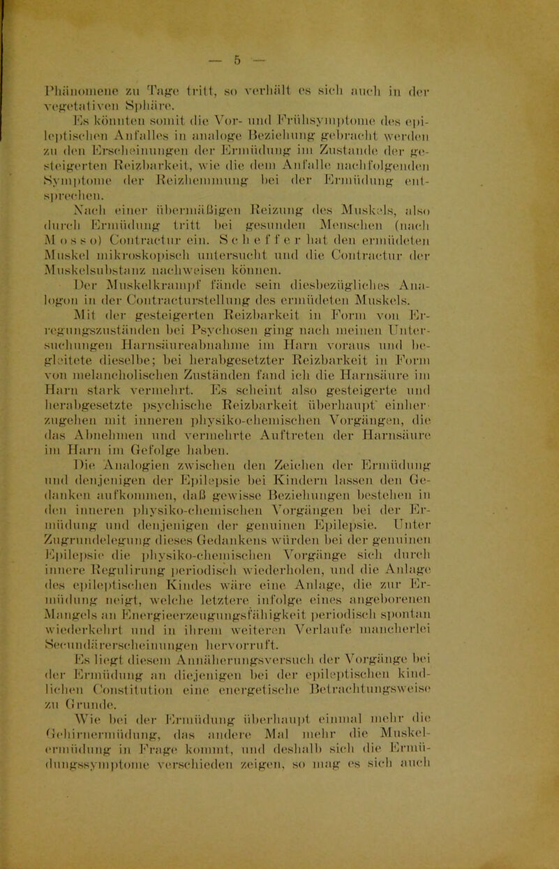 vegetativen Sphäre. Es könnten somit die Vor- und Frühsymptome des epi- leptischen Anfalles in analoge Beziehung gebracht werden •/m den Erscheinungen der Ermüdung im Zustande der ge- steigerten Reizbarkeit, wie die dem Anfalle nachfolgenden Symptome der Reizhemmung bei der Ermüdung ent- sprechen. Nach einer übermäßigen Reizung des Muskels, also durch Ermüdung tritt bei gesunden Menschen (nach M o s s o) Contractur ein. S c li e f f e r hat den ermüdeten Muskel mikroskopisch untersucht und die Contractur der Muskelsuhstanz nachweisen können. Der Muskelkrampf fände sein diesbezügliches Ana- logon in der Contracturstellung des ermüdeten Muskels. Mit der gesteigerten Reizbarkeit in Form von Er- regungszuständen bei Psychosen ging nach meinen Unter- suchungen Harnsäureabnahme im Harn voraus und be- gleitete dieselbe; bei herabgesetzter Reizbarkeit in Form von melancholischen Zuständen fand ich die Harnsäure im Harn stark vermehrt. Es scheint also gesteigerte und herabgesetzte psychische Reizbarkeit überhaupt' einher zugehen mit inneren physiko-chemischen Vorgängen, die das Almehmen und vermehrte Auftreten der Harnsäure im Harn im Gefolge haben. Die Analogien zwischen den Zeichen der Ermüdung und denjenigen der Epilepsie hei Kindern lassen den Ge- danken aufkommen, daß gewisse Beziehungen bestehen in den inneren physiko-chemischen Vorgängen bei der Er- müdung und denjenigen der genuinen Epilepsie. Unter Zugrundelegung dieses Gedankens würden hei der genuinen Epilepsie die physiko-chemischen Vorgänge sich durch innere Regulirung periodisch wiederholen, und die Anlage des epileptischen Kindes wäre eine Anlage, die zur Er- müdung neigt, welche letztere infolge eines angeborenen Mangels an Energieerzeugungsfähigkeit periodisch spontan wiederkehrt und in ihrem weiteren Verlaufe mancherlei Secundärerscheinungen hervorruft. Es liegt, diesem Annäherungsversuch der Vorgänge bei der Ermüdung an diejenigen bei der epileptischen kind- lichen Constitution eine energetische Betrachtungsweise zu Grunde. Wie bei der Ermüdung überhaupt einmal mehr die. Gehirnermüdung, das andere Mal mehr die Muskel- ermüdung in Frage kommt, und deshalb sieh die Ermü- dungssymptome verschieden zeigen, so mag es sich auch