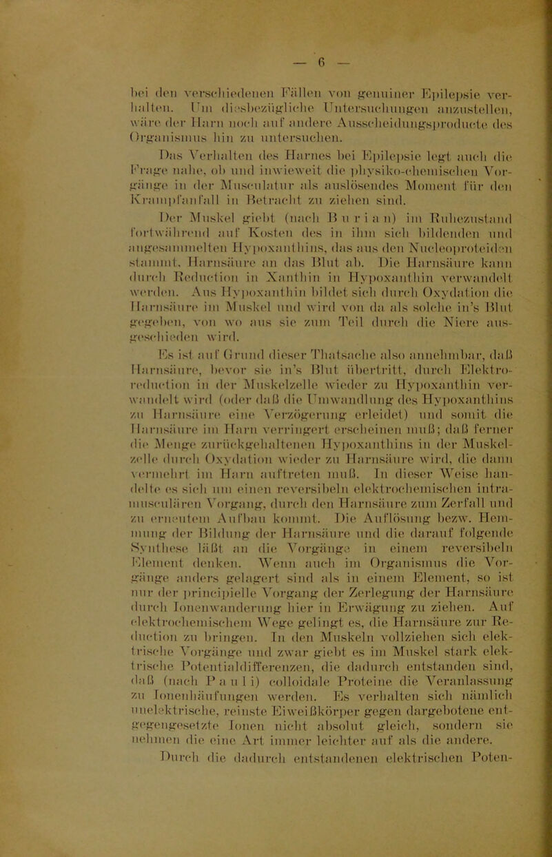 bei den verschiedenen Füllen von genuiner Epilepsie ver- linlten. Um diesbezügliche Untersuchungen anzustellen, wäre der Harn noch auf andere Ansscheidnngsproducte des Organismus bin zu untersuchen. Das Verhalten des Harnes bei Epilepsie legt auch die Frage nabe, ob und inwieweit die physiko-chemischen Vor- gänge in der Mnsculatnr als auslösendes Moment für den Krampfanfall in Betracht zu ziehen sind. Der Muskel giebt (nach B u r i a n) im Ruhezustand fortwährend auf Kosten des in ihm sich bildenden und angesammelten Hypoxanthins, das aus den Nucleoproteidon stammt. Harnsäure an das Blut ab. Die Harnsäure kann durch Reductiou in Xanthin in Hypoxanthin verwandelt werden. Aus Hypoxanthin bildet sich durch Oxydation die Harnsäure im Muskel und wird von da als solche in’s Blut gegeben, von wo aus sie zum Teil durch die Niere aus- geschieden wird. Es ist auf Grund dieser Thaisache also annehmbar, daß Harnsäure, bevor sie in’s Blut Übertritt, durch Elektro- reduetion in der Muskelzelle wieder zu Hypoxanthin ver- wandelt wird (oder daß die Umwandlung des Hypoxanthins zu Harnsäure eine Verzögerung erleidet) und somit die Harnsäure im Harn verringert erscheinen muß; daß ferner die Menge zurückgehalteneu Hypoxanthins in der Muskel- zelle durch Oxydation wieder zu Harnsäure wird, die dann vermehrt im Harn au (t reten muß. In dieser Weise han- delte es sich um einen reversibeln elektrochemischen intra- museulären Vorgang, durch den Harnsäure zum Zerfall und zu erneutem Aufbau kommt. Die Auflösung bezw. Hem- mung der Bildung der Harnsäure und die darauf folgende Synthese läßt an die Vorgänge in einem reversibeln Element denken. Wenn auch im Organismus die Vor- gänge anders gelagert sind als in einem Element, so ist nur der principielle Vorgang der Zerlegung der Harnsäure durch Ionenwanderung hier in Erwägung zu ziehen. Auf elektrochemischem Wege gelingt es, die Harnsäure zur Re- duction zu bringen. In den Muskeln vollziehen sich elek- trische Vorgänge und zwar giebt es im Muskel stark elek- trische Potentialdifferenzen, die dadurch entstanden sind, daß (nach Pauli) eolloidale Proteine die Veranlassung zu Ionenhäufungen werden. Es verhalten sich nämlich unelektrische, reinste Eiweißkörper gegen dargebotene ent- gegengesetzte Ionen nicht absolut gleich, sondern sie nehmen die eine Art immer leichter auf als die andere. Durch die dadurch entstandenen elektrischen Boten-