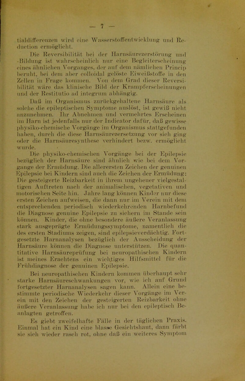 tialdifferenzen wird eine Wasserstoffentwicklung und Ro- duction ermög-licht. Die Reversibilität bei der Harnsäurezerstörung und -Bildung ist wahrselieinlicli nur eine Begleiterscheinung eines ähnlichen Vorganges, der aut dem nämlichen Princip beruht, bei dem aber colloidal gelöste EiweitlstotTe in den Zellen in Frage kommen. Von dem Grad dieser Reversi- bilität wäre das klinische Bild der Krampferseheinungen und der Restitutio ad integrum abhängig. Daß im Organismus zurückgehaltene Harnsäure als solche die epileptischen Symptome auslöst, ist gewiß nicht anzunehmen. Ihr Abnehmen und vermehrtes Erscheinen im Harn ist jedenfalls nur der Indicator dafür, daß gewisse physiko-chemisclie Vorgänge im Organismus stattgefunden haben, durch die diese Harnsäurezersetzung vor sich ging oder die Harnsäuresynthese verhindert bezw. ermöglicht wurde. Die physiko-chemisehen Vorgänge hei der Epilepsie bezüglich der Harnsäure sind ähnlich wie bei dem Vor- gänge der Ermüdung. Die allerersten Zeichen der genuinen Epilepsie bei Kindern sind auch die Zeichen der Ermüdung: Die gesteigerte Reizbarkeit in ihrem ungeheuer vielgestal- tigen Auftreten nach der animalischen, vegetativen und motorischen Seite hin. Jahre lang können Kinder nur diese ersten Zeichen aufweisen, die dann nur im Verein mit dem entsprechenden periodisch wiederkehrenden Harnbefund die Diagnose genuine Epilepsie zu sichern im Stande sein können. Kinder, die ohne besondere äußere Veranlassung stark ausgeprägte Ermüdungssymptome, namentlich die des ersten Stadiums zeigen, sind epilepsieverdächtig. Fort- gesetzte Harnanalysen bezüglich der Ausscheidung der Harnsäure können die Diagnose unterstützen. Die quan- titative Harnsäureprüfung bei neuropathischen Kindern ist meines Erachtens ein wichtiges Hilfsmittel für die Frühdiagnose der genuinen Epilepsie. Bei neuropathischen Kindern kommen überhaupt sein- starke Harnsäureschwankungen vor, wie ich auf Grund fortgesetzter Harnanalysen sagen kann. Allein eine be- stimmte periodische Wiederkehr dieser Vorgänge im Ver- ein mit den Zeichen der gesteigerten Reizbarkeit ohne äußere Veranlassung habe ich nur bei den epileptisch Be- anlagten getroffen. Es giebt zweifelhafte Fälle in der täglichen Praxis. Einmal hat ein Kind eine blasse Gesichtshaut, dann färbt sic sich wieder rasch rot, ohne daß ein weiteres Symptom