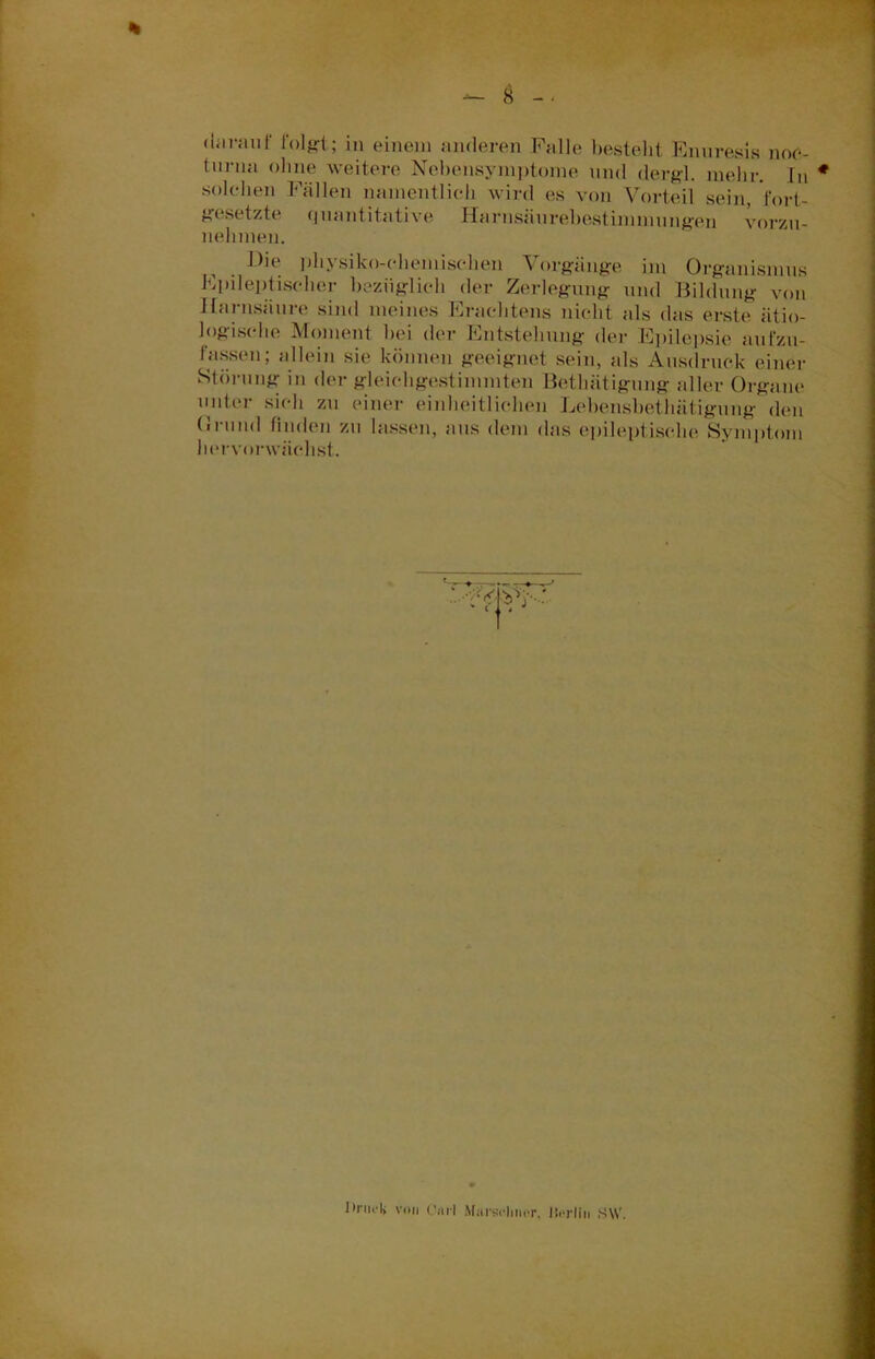 darauf folgt; in einem anderen Falle besteht Enuresis noe- turna ohne weitere Nebensymptome und dergl. mehr. In solchen Fällen namentlich wird es von Vorteil sein, fort- gesetzte (juantitati ve Harnsäurebestimmungen vorzu- nehmen. Die physiko-chemischen Vorgänge im Organismus Epileptischer bezüglich der Zerlegung und Bildung von Harnsäure sind meines Erachtens nicht als das erste ätio- logische Moment bei der Entstehung der Epilepsie aufzu- fassen; allein sie können geeignet sein, als Ausdruck einer Störung in der gleichgestimmten Betlnitigung aller Organe unter sich zu einer einheitlichen Lehensbethätigung den (iruml finden zu lassen, aus dem das epileptische Symptom hervorwächst. Unu-I) von Carl Marselmor. llerlin SW.