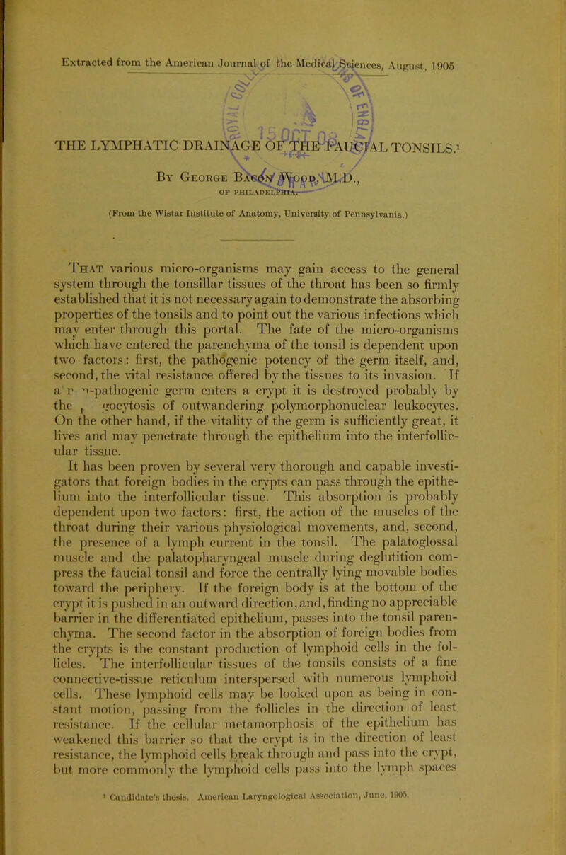 Extracted from the American Journal of the Medical Sciences August 1905 X \ Ci't t >- . ! 5? f nnr \C3 -J v ..,™ ^ . THE LYMPHATIC DRAINAGE OF THePPaI^FAL TONSILS.1 ^ Hr *34- /> By George OF PHILADELPHIA— (From the Wistar Institute of Anatomy, University of Pennsylvania.) That various micro-organisms may gain access to the general system through the tonsillar tissues of the throat has been so firmly established that it is not necessary again to demonstrate the absorbing properties of the tonsils and to point out the various infections which may enter through this portal. The fate of the micro-organisms which have entered the parenchyma of the tonsil is dependent upon two factors: first, the pathogenic potency of the germ itself, and, second, the vital resistance offered by the tissues to its invasion. If a r v-pathogenic germ enters a crypt it is destroyed probably by the , gocytosis of outwandering polymorphonuclear leukocytes. On the other hand, if the vitality of the germ is sufficiently great, it lives and may penetrate through the epithelium into the interfollic- ular tissue. It has been proven by several very thorough and capable investi- gators that foreign bodies in the crypts can pass through the epithe- lium into the interfollicular tissue. This absorption is probably dependent upon two factors: first, the action of the muscles of the throat during their various physiological movements, and, second, the presence of a lymph current in the tonsil. The palatoglossal muscle and the palatopharyngeal muscle during deglutition com- press the faucial tonsil and force the centrally lying movable bodies toward the periphery. If the foreign body is at the bottom of the crypt it is pushed in an outward direction,and, finding no appreciable barrier in the differentiated epithelium, passes into the tonsil paren- chyma. The second factor in the absorption of foreign bodies from the crypts is the constant production of lymphoid cells in the fol- licles. The interfollicular tissues of the tonsils consists of a fine connective-tissue reticulum interspersed with numerous lymphoid cells. These lymphoid cells may be looked upon as being in con- stant motion, passing from the follicles in the direction of least resistance. If the cellular metamorphosis of the epithelium has weakened this barrier so that the crypt is in the direction of least resistance, the lymphoid cells break through and pass into the crypt, but more commonly the lymphoid cells pass into the lymph spaces