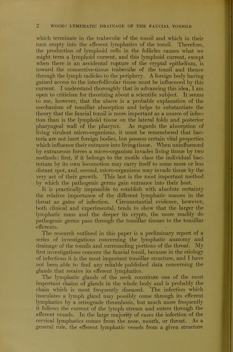 which terminate in the trabeculae of the tonsil and which in their turn empty into the efferent lymphatics of the tonsil. Therefore, the production of lymphoid cells in the follicles causes what we might term a lymphoid current, and this lymphoid current, except when there is an accidental rupture of the cryptal epithelium, is toward the connective-tissue trabeculae of the tonsil and thence through the lymph radicles to the periphery. A foreign body having gained access to the interfollicular tissue must be influenced by this current. I understand thoroughly that in advancing this idea, I am open to criticism for theorizing about a scientific subject. It seems to me, however, that the above is a probable explanation of the mechanism of tonsillar absorption and helps to substantiate the theory that the faucial tonsil is more important as a source of infec- tion than is the lymphoid tissue on the lateral folds and posterior pharyngeal wall of the pharynx. As regards the absorption of living virulent micro-organisms, it must be remembered that bac- teria are not inert foreign bodies, but possess certain vital properties which influence their entrance into living tissue. When uninfluenced by extraneous forces a micro-organism invades living tissue by two methods: first, if it belongs to the motile class the individual bac- terium by its own locomotion may carry itself to some more or less distant spot, and, second, micro-organisms may invade tissue by the very act of their growth. This last is the most important method by which the pathogenic germs gain entrance into their host. It is practically impossible to establish with absolute certainty the relative importance of the different lymphatic masses in the throat as gates of infection. Circumstantial evidence, however, both clinical and experimental, tends to show that the larger the lymphatic mass and the deeper its crypts, the more readily do pathogenic germs pass through the tonsillar tissues to the tonsillar efferents. The research outlined in this paper is a preliminary report of a series of investigations concerning the lymphatic anatomy and drainage of the tonsils and surrounding portions of the throat. My first investigations concern the faucial tonsil, because in the etiology of infections it is the most important tonsillar structure, and I have not been able to find any reliable published data concerning the glands that receive its efferent lymphatics. The lymphatic glands of the neck constitute one of the most important chains of glands in the whole body and is probably the chain which is most frequently diseased. The infection which inoculates a lymph gland may possibly come through its efferent lymphatics by a retrograde thrombosis, but much more frequently it follows the current of the lymph stream and enters through the afferent vessels. In the large majority of cases the infection of the cervical lymphatics comes from the nose, mouth, or throat. As a general rule, the efferent lymphatic vessels from a given structure