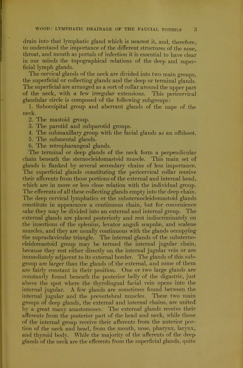 drain into that lymphatic gland which is nearest it, and, therefore, to understand the importance of the different structures of the nose, throat, and mouth as portals of infection it is essential to have clear in our minds the topographical relations of the deep and super- ficial lymph glands. The cervical glands of the neck are divided into two main groups, the superficial or collecting glands and the deep or terminal glands. The superficial are arranged as a sort of collar around the upper part of the neck, with a few irregular extensions. This pericervical glandular circle is composed of the following subgroups: 1. Suboccipital group and aberrant glands of the nape of the neck. 2. The mastoid group. 3. The parotid and subparotid groups. 4. The submaxillary group with the facial glands as an offshoot. 5. The submental glands. 6. The retropharangeal glands. The terminal or deep glands of the neck form a perpendicular chain beneath the sternocleidomastoid muscle. This main set of glands is flanked by several secondary chains of less importance. The superficial glands constituting the pericervical collar receive their afferents from those portions of the external and internal head, which are in more or less close relation with the individual group. The efferents of all these collecting glands empty into the deep chain. The deep cervical lymphatics or the substernocleidomastoid glands constitute in appearance a continuous chain, but for convenience sake they may be divided into an external and internal group. The external glands are placed posteriorly and rest indiscriminately on the insertions of the splenius, levator anguli scapulae, and scalene muscles, and they are usually continuous with the glands occupying the supraclavicular triangle. The internal glands of the substerno- cleidomastoid group may be termed the internal jugular chain, because they rest either directly on the internal jugular vein or are immediately adjacent to its external border. The glands of this sub- group are larger than the glands of the external, and some of them are fairly constant in their position. One or two large glands are constantly found beneath the posterior belly of the digastric, just above the spot where the thyrolingual facial vein opens into the internal jugular. A few glands are sometimes found between the internal jugular and the prevertebral muscles. These two main groups of deep glands, the external and internal chains, are united by a great many anastomoses. The external glands receive their afferents from the posterior part of the head and neck, while those of the internal group receive their afferents from the anterior por- tion of the neck and head, from the mouth, nose, pharynx, larynx, and thyroid body. While the majority of the afferents of the deep glands of the neck are the efferents from the superficial glands, quite