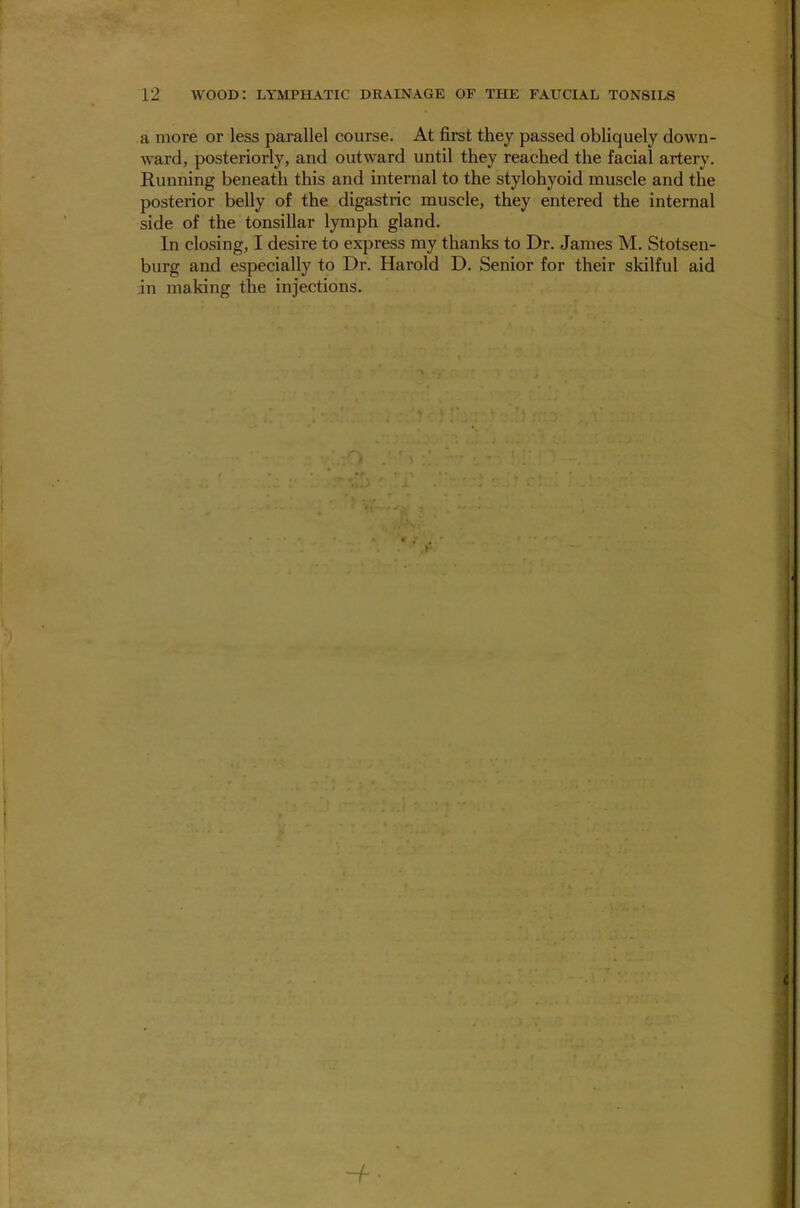 a more or less parallel course. At first they passed obliquely down- ward, posteriorly, and outward until they reached the facial artery. Running beneath this and internal to the stylohyoid muscle and the posterior belly of the digastric muscle, they entered the internal side of the tonsillar lymph gland. In closing, I desire to express my thanks to Dr. James M. Stotsen- burg and especially to Dr. Harold D. Senior for their skilful aid in making the injections. -f •