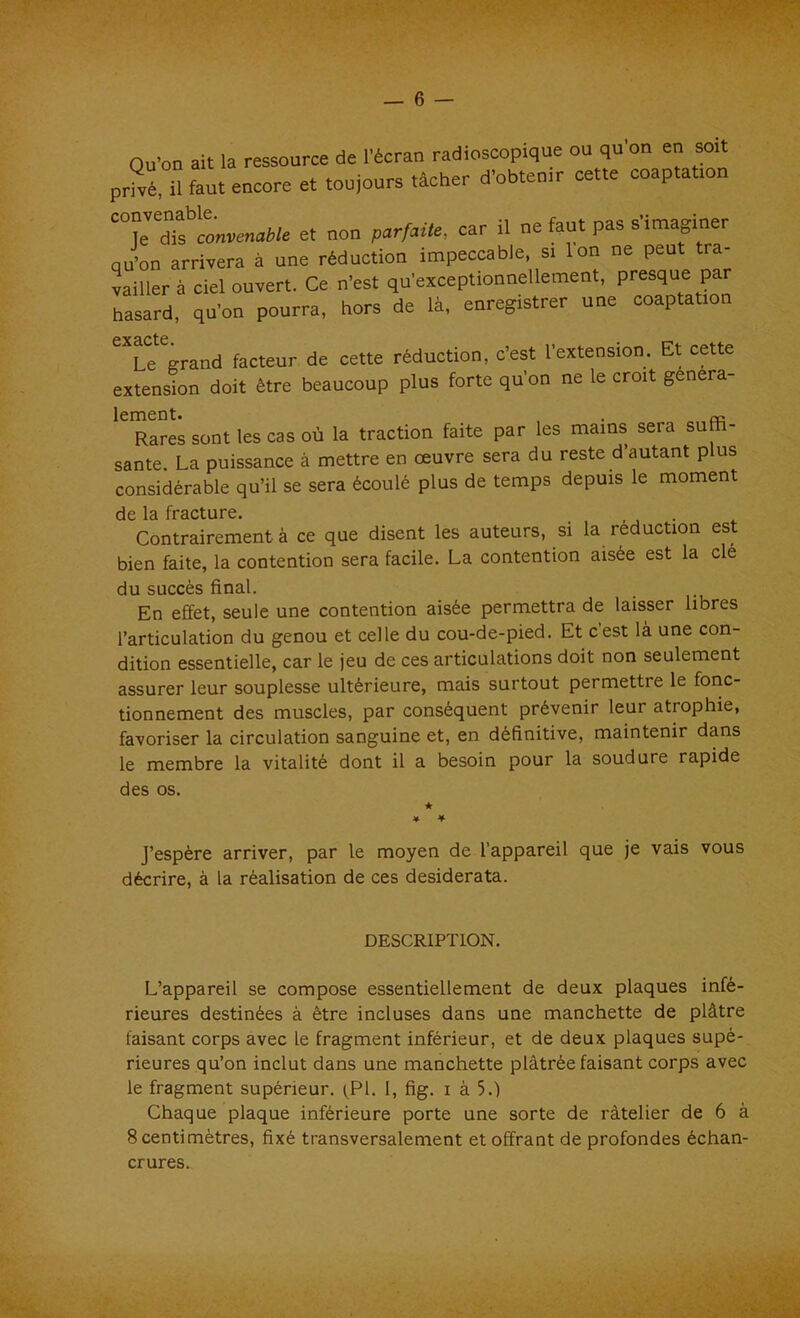 — 6 — Qu’on ait la ressource de l’écran radioscopique ou qu’on en soit privé,°il faut encore et toujours tâcher d'obten.r cette coap.atton TTs^onv^We et non parfaite, car il ne faut pas s’imaginer qu’on arrivera à une réduction impeccable, si Ion ne peut tra- vailler à ciel ouvert. Ce n’est qu’exceptionnellement, presque par hasard, qu’on pourra, hors de là, enregistrer une coaptation pyq pfp Le erand facteur de cette réduction, c’est l’extension. Et cette extension doit être beaucoup plus forte qu’on ne le croit gênera- lement. , . Rares sont les cas où la traction faite par les mains seia su santé. La puissance à mettre en œuvre sera du reste d’autant plus considérable qu’il se sera écoulé plus de temps depuis le moment de 1& fracture. Contrairement à ce que disent les auteurs, si la réduction est bien faite, la contention sera facile. La contention aisée est la clé du succès final. En effet, seule une contention aisée permettra de laisser libres l’articulation du genou et celle du cou-de-pied. Et cest là une con- dition essentielle, car le jeu de ces articulations doit non seulement assurer leur souplesse ultérieure, mais surtout permettie le fonc- tionnement des muscles, par conséquent prévenir leur atrophie, favoriser la circulation sanguine et, en définitive, maintenir dans le membre la vitalité dont il a besoin pour la soudure rapide des os. * ♦ ¥ J’espère arriver, par le moyen de l’appareil que je vais vous décrire, à la réalisation de ces desiderata. DESCRIPTION. L’appareil se compose essentiellement de deux plaques infé- rieures destinées à être incluses dans une manchette de plâtre faisant corps avec le fragment inférieur, et de deux plaques supé- rieures qu’on inclut dans une manchette plâtrée faisant corps avec le fragment supérieur. (PI. I, fig. i à 5.) Chaque plaque inférieure porte une sorte de râtelier de 6 à 8 centimètres, fixé transversalement et offrant de profondes échan- crures.
