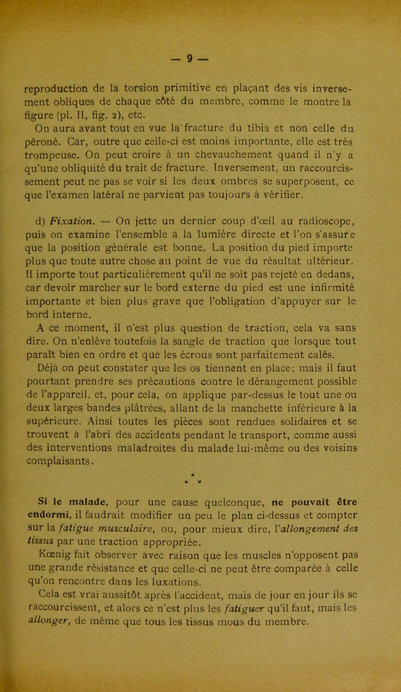 reproduction de la torsion primitive en plaçant des vis inverse- ment obliques de chaque côté du membre, comme le montre la figure (pl. Il, fig. 2), etc. On aura avant tout en vue la'fracture du tibia et non celle du péroné. Car, outre que celle-ci est moins importante, elle est très trompeuse. On peut croire à un chevauchement quand il n’y a qu’une obliquité du trait de fracture. Inversement, un raccourcis- sement peut ne pas se voir si les deux ombres se superposent, ce que l’examen latéral ne parvient pas toujours à vérifier. d) Fixation. — On jette un dernier coup d’œil au radioscope, puis on examine l’ensemble à la lumière directe et l’on s’assure que la position générale est bonne. La position du pied importe plus que toute autre chose au point de vue du résultat ultérieur. Il importe tout particulièrement qu’il ne soit pas rejeté en dedans, car devoir marcher sur le bord externe du pied est une infirmité importante et bien plus grave que l’obligation d’appuyer sur le bord interne. A ce moment, il n'est plus question de traction, cela va sans dire. On n’enlève toutefois la sangle de traction que lorsque tout paraît bien en ordre et que les écrous sont parfaitement calés. Déjà on peut constater que les os tiennent en place; mais il faut pourtant prendre ses précautions contre le dérangement possible de l’appareil, et, pour cela, on applique par-dessus le tout une ou deux larges bandes plâtrées, allant de la manchette inférieure à la supérieure. Ainsi toutes les pièces sont rendues solidaires et se trouvent à l’abri des accidents pendant le transport, comme aussi des interventions maladroites du malade lui-même ou des voisins complaisants. * ¥ Si le malade, pour une cause quelconque, ne pouvait être endormi, il faudrait modifier un peu le plan ci-dessus et compter sur la fatigue musculaire, ou, pour mieux dire, Y allongement des tissus par une traction appropriée. Kœnig fait observer avec raison que les muscles n’opposent pas une grande résistance et que celle-ci ne peut être comparée à celle qu’on rencontre dans les luxations. Cela est vrai aussitôt après l’accident, mais de jour en jour ils se raccourcissent, et alors ce n’est plus les fatiguer qu’il faut, mais les allonger, de même que tous les tissus mous du membre.