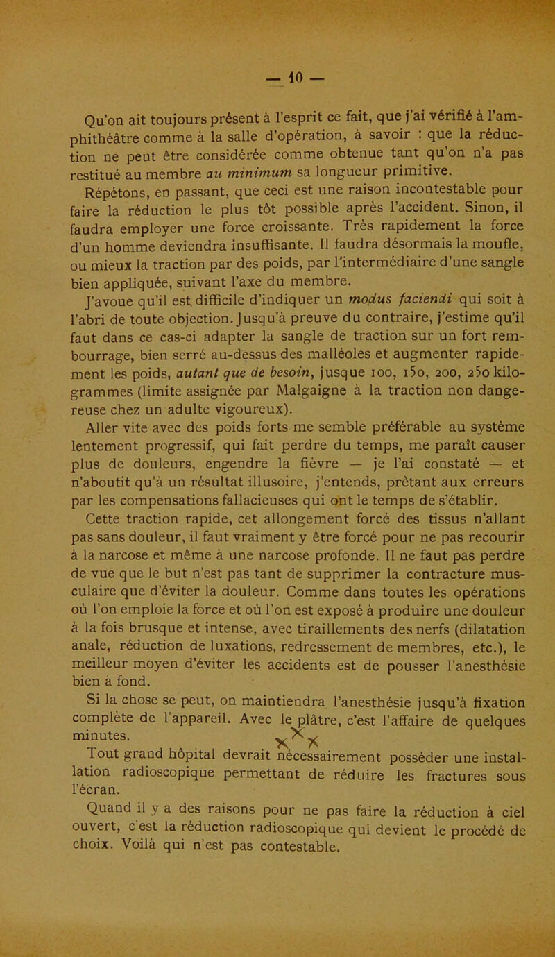 Qu’on ait toujours présent à l’esprit ce fait, que j’ai vérifié à l’am- phithéâtre comme à la salle d’opération, à savoir : que la réduc- tion ne peut être considérée comme obtenue tant qu on n’a pas restitué au membre au minimum sa longueur primitive. Répétons, en passant, que ceci est une raison incontestable pour faire la réduction le plus tôt possible après l’accident. Sinon, il faudra employer une force croissante. Très rapidement la force d’un homme deviendra insuffisante. Il faudra désormais la moufle, ou mieux la traction par des poids, par l’intermédiaire d’une sangle bien appliquée, suivant l’axe du membre. J’avoue qu’il est. difficile d’indiquer un modus faciendi qui soit à l’abri de toute objection. Jusqu a preuve du contraire, j’estime qu’il faut dans ce cas-ci adapter la sangle de traction sur un fort rem- bourrage, bien serré au-dessus des malléoles et augmenter rapide- ment les poids, autant que de besoin, jusque ioo, i5o, 200, 25okilo- grammes (limite assignée par Malgaigne à la traction non dange- reuse chez un adulte vigoureux). Aller vite avec des poids forts me semble préférable au système lentement progressif, qui fait perdre du temps, me paraît causer plus de douleurs, engendre la fièvre — je l’ai constaté — et n’aboutit qu’à un résultat illusoire, j'entends, prêtant aux erreurs par les compensations fallacieuses qui ont le temps de s’établir. Cette traction rapide, cet allongement forcé des tissus n’allant pas sans douleur, il faut vraiment y être forcé pour ne pas recourir à la narcose et même à une narcose profonde. 11 ne faut pas perdre de vue que le but n’est pas tant de supprimer la contracture mus- culaire que d’éviter la douleur. Comme dans toutes les opérations où l’on emploie la force et où l’on est exposé à produire une douleur à la fois brusque et intense, avec tiraillements des nerfs (dilatation anale, réduction de luxations, redressement de membres, etc.), le meilleur moyen d’éviter les accidents est de pousser l’anesthésie bien à fond. Si la chose se peut, on maintiendra l’anesthésie jusqu’à fixation complète de 1 appareil. Avec le plâtre, c’est l'affaire de quelques minutes. Tout grand hôpital devrait nécessairement posséder une instal- lation radioscopique permettant de réduire les fractures sous l’écran. Quand il y a des raisons pour ne pas faire la réduction à ciel ouvert, c est la réduction radioscopique qui devient le procédé de choix. Voilà qui n’est pas contestable.