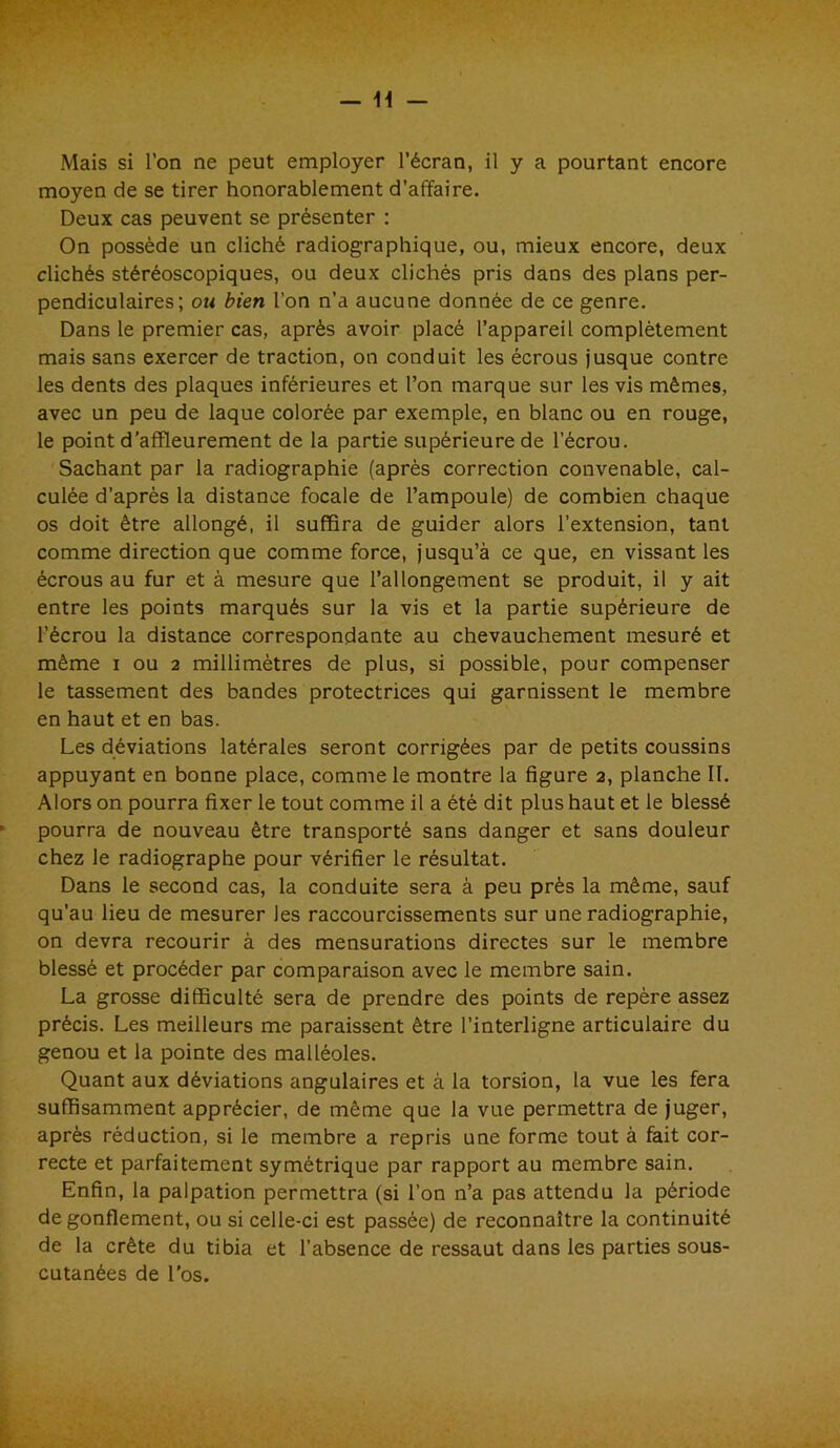 moyen de se tirer honorablement d’affaire. Deux cas peuvent se présenter : On possède un cliché radiographique, ou, mieux encore, deux clichés stéréoscopiques, ou deux clichés pris dans des plans per- pendiculaires; ou bien l’on n’a aucune donnée de ce genre. Dans le premier cas, après avoir placé l’appareil complètement mais sans exercer de traction, on conduit les écrous jusque contre les dents des plaques inférieures et l’on marque sur les vis mêmes, avec un peu de laque colorée par exemple, en blanc ou en rouge, le point d’affleurement de la partie supérieure de l’écrou. Sachant par la radiographie (après correction convenable, cal- culée d’après la distance focale de l’ampoule) de combien chaque os doit être allongé, il suffira de guider alors l’extension, tant comme direction que comme force, jusqu’à ce que, en vissant les écrous au fur et à mesure que l’allongement se produit, il y ait entre les points marqués sur la vis et la partie supérieure de l’écrou la distance correspondante au chevauchement mesuré et même i ou 2 millimètres de plus, si possible, pour compenser le tassement des bandes protectrices qui garnissent le membre en haut et en bas. Les déviations latérales seront corrigées par de petits coussins appuyant en bonne place, comme le montre la figure 2, planche II. Alors on pourra fixer le tout comme il a été dit plus haut et le blessé pourra de nouveau être transporté sans danger et sans douleur chez le radiographe pour vérifier le résultat. Dans le second cas, la conduite sera à peu près la même, sauf qu’au lieu de mesurer les raccourcissements sur une radiographie, on devra recourir à des mensurations directes sur le membre blessé et procéder par comparaison avec le membre sain. La grosse difficulté sera de prendre des points de repère assez précis. Les meilleurs me paraissent être l’interligne articulaire du genou et la pointe des malléoles. Quant aux déviations angulaires et à la torsion, la vue les fera suffisamment apprécier, de même que la vue permettra de juger, après réduction, si le membre a repris une forme tout à fait cor- recte et parfaitement symétrique par rapport au membre sain. Enfin, la palpation permettra (si l’on n’a pas attendu la période de gonflement, ou si celle-ci est passée) de reconnaître la continuité de la crête du tibia et l’absence de ressaut dans les parties sous- cutanées de l’os.