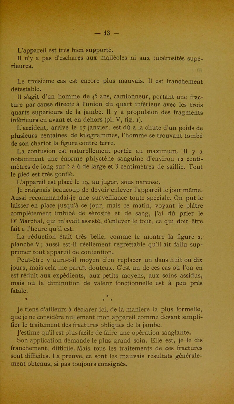 — 13 - L’appareil est très bien supporté. Il n’y a pas d’eschares aux malléoles ni aux tubérosités supé- rieures. l'ï Le troisième cas est encore plus mauvais. Il est franchement détestable. Il s’agit d’un homme de 45 ans, camionneur, portant une frac- ture par cause directe à l’union du quart inférieur avec les trois quarts supérieurs de la jambe. Il y a propulsion des fragments inférieurs en avant et en dehors (pl. V, fig. 1). L’accident, arrivé le 17 janvier, est dû à la chute d’un poids de plusieurs centaines de kilogrammes, l’homme se trouvant tombé de son chariot la figure contre terre. La contusion est naturellement portée au maximum. Il y a notamment une énorme phlyctène sanguine d’environ 12 centi- mètres de long sur 5 à 6 de large et 3 centimètres de saillie. Tout le pied est très gonflé. L’appareil est placé le 19, au juger, sous narcose. Je craignais beaucoup de devoir enlever l’appareil le jour même. Aussi recommandai-je une surveillance toute spéciale. On put le laisser en place jusqu’à ce jour, mais ce matin, voyant le plâtre complètement imbibé de sérosité et de sang, j’ai dû prier le Dr Marchai, qui m’avait assisté, d’enlever le tout, ce qui doit être fait à l’heure qu’il est. La réduction était très belle, comme le montre la figure 2, planche V ; aussi est-il réellement regrettable qu’il ait fallu sup- primer tout appareil de contention. Peut-être y aura-t-il moyen d’en replacer un dans huit ou dix jours, mais cela me paraît douteux. C’est un de ces cas où l’on en est réduit aux expédients, aux petits moyens, aux soins assidus, mais où la diminution de valeur fonctionnelle est à peu près fatale. * % v * Je tiens d’ailleurs à déclarer ici, de la manière la plus formelle, que je ne considère nullement mon appareil comme devant simpli- fier le traitement des fractures obliques de la jambe. J’estime qu’il est plus facile de faire une opération sanglante. Son application demande le plus grand soin. Elle est, je le dis franchement, difficile. Mais tous les traitements de ces fractures sont difficiles. La preuve, ce sont les mauvais résultats générale- ment obtenus, si pas toujours consignés.