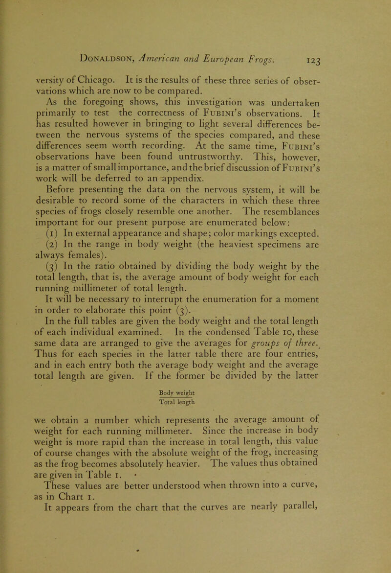 versity of Chicago. It is the results of these three series of obser- vations which are now to be compared. As the foregoing shows, this investigation was undertaken primarily to test the correctness of Fubini’s observations. It has resulted however in bringing to light several differences be- tween the nervous systems of the species compared, and these differences seem worth recording. At the same time, Fubini’s observations have been found untrustworthy. This, however, is a matter of small importance, andthebrief discussion of Fubini’s work will be deferred to an appendix. Before presenting the data on the nervous system, it will be desirable to record some of the characters in which these three species of frogs closely resemble one another. The resemblances important for our present purpose are enumerated below: (1) In external appearance and shape; color markings excepted. (2) In the range in body weight (the heaviest specimens are always females). (3) In the ratio obtained by dividing the body weight by the total length, that is, the average amount of body weight for each running millimeter of total length. It will be necessary to interrupt the enumeration for a moment in order to elaborate this point (3). In the full tables are given the body weight and the total length of each individual examined. In the condensed Table 10, these same data are arranged to give the averages for groups of three.^ Thus for each species in the latter table there are four entries, and in each entry both the average body weight and the average total length are given. If the former be divided by the latter Body weight Total length we obtain a number which represents the average amount of weight for each running millimeter. Since the increase in body weight is more rapid than the increase in total length, this value of course changes with the absolute weight of the frog, increasing as the frog becomes absolutely heavier. The values thus obtained are given in Table i. These values are better understood when thrown into a curve, as in Chart i. It appears from the chart that the curves are nearly parallel.