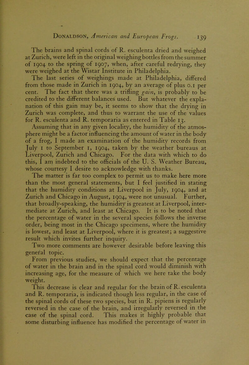 The brains and spinal cords of R. esculenta dried and weighed at Zurich, were left in the original weighing bottles from the summer of 1904 to the spring of 1907, when, after careful redrying, they were weighed at the Wistar Institute in Philadelphia. The last series of weighings made at Philadelphia, differed from those made in Zurich in 1904, by an average of plus o.i per cent. The fact that there was a trifling gain, is probably to be credited to the different balances used. But whatever the expla- nation of this gain may be, it seems to show that the drying in Zurich was complete, and thus to warrant the use of the values for R. esculenta and R. temporaria as entered in Table 13. Assuming that in any given locality, the humidity of the atmos- phere might be a factor influencing the amount of water in the body of a frog, I made an examination of the humidity records from July I to September i, 1904, taken by the weather bureaus at Liverpool, Zurich and Chicago. For the data with which to do this, I am indebted to the officials of the U. S. Weather Bureau, whose courtesy I desire to acknowledge with thanks. The matter is far too complex to permit us to make here more than the most general statements, but I feel justified in stating that the humidity conditions at Liverpool in July, 1904, and at Zurich and Chicago in August, 1904, were not unusual. Further, that broadly-speaking, the humidity is greatest at Liverpool, inter- mediate at Zurich, and least at Chicago. It is to be noted that the percentage of water in the several species follows the inverse order, being most in the Chicago specimens, where the humidity is lowest, and least at Liverpool, where it is greatest; a suggestive result which invites further inquiry. Two more comments are however desirable before leaving this general topic. From previous studies, we should expect that the percentage of water in the brain and in the spinal cord would diminish with increasing age, for the measure of which we here take the body weight. This decrease is clear and regular for the brain of R. esculenta and R. temporaria, is indicated though less regular, in the case of the spinal cords of these two species, but in R. pipiens is regularly reversed in the case of the brain, and irregularly reversed in the case of the spinal cord. This makes it highly probable that some disturbing influence has modified the percentage of water in