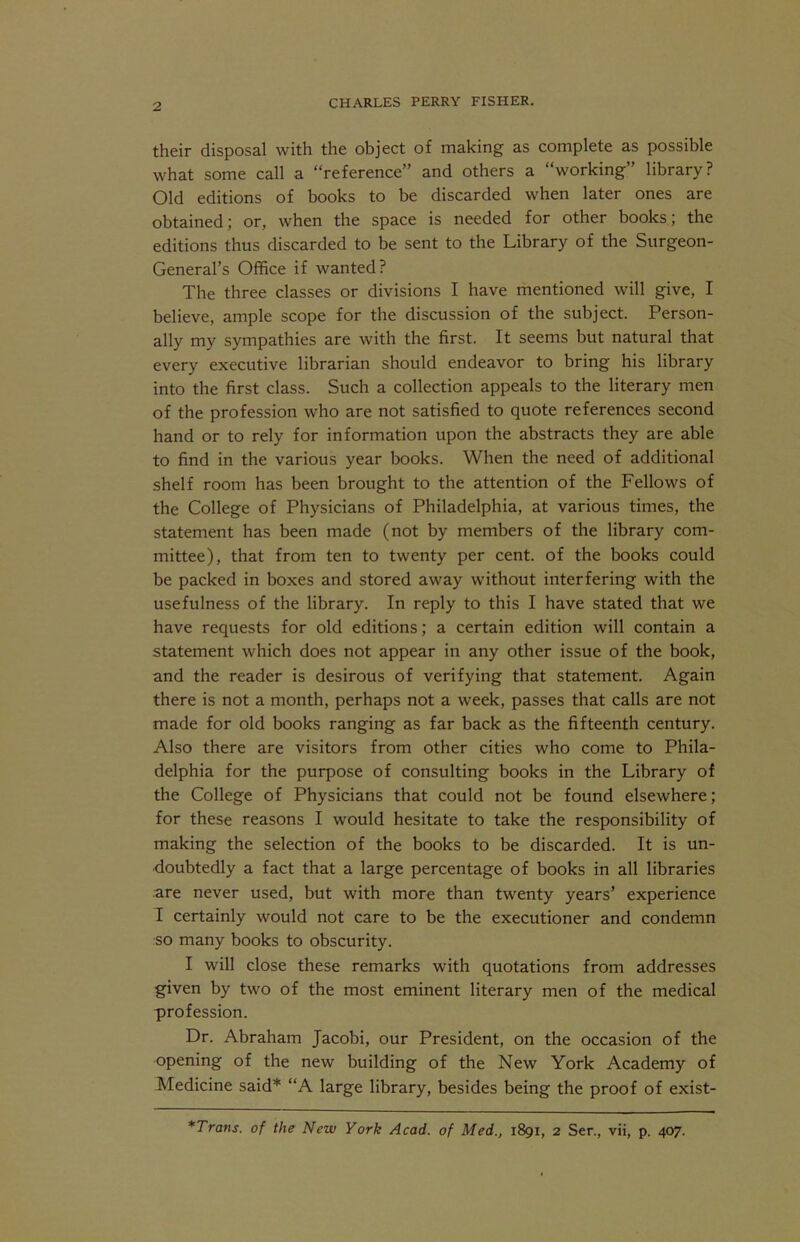 their disposal with the object of making as complete as possible what some call a “reference” and others a “working” library? Old editions of books to be discarded when later ones are obtained; or, when the space is needed for other books; the editions thus discarded to be sent to the Library of the Surgeon- General’s Office if wanted? The three classes or divisions I have mentioned will give, I believe, ample scope for the discussion of the subject. Person- ally my sympathies are with the first. It seems but natural that every executive librarian should endeavor to bring his library into the first class. Such a collection appeals to the literary men of the profession who are not satisfied to quote references second hand or to rely for information upon the abstracts they are able to find in the various year books. When the need of additional shelf room has been brought to the attention of the Fellows of the College of Physicians of Philadelphia, at various times, the statement has been made (not by members of the library com- mittee), that from ten to twenty per cent, of the books could be packed in boxes and stored away without interfering with the usefulness of the library. In reply to this I have stated that we have requests for old editions; a certain edition will contain a statement which does not appear in any other issue of the book, and the reader is desirous of verifying that statement. Again there is not a month, perhaps not a week, passes that calls are not made for old books ranging as far back as the fifteenth century. Also there are visitors from other cities who come to Phila- delphia for the purpose of consulting books in the Library of the College of Physicians that could not be found elsewhere; for these reasons I would hesitate to take the responsibility of making the selection of the books to be discarded. It is un- doubtedly a fact that a large percentage of books in all libraries are never used, but with more than twenty years’ experience I certainly would not care to be the executioner and condemn so many books to obscurity. I will close these remarks with quotations from addresses given by two of the most eminent literary men of the medical profession. Dr. Abraham Jacobi, our President, on the occasion of the opening of the new building of the New York Academy of Medicine said* “A large library, besides being the proof of exist- *Trans. of the New York Acad, of Med., 1891, 2 Sen, vii, p. 407.