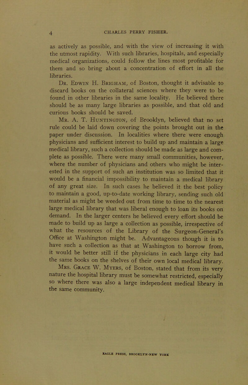 as actively as possible, and with the view of increasing it with the utmost rapidity. With such libraries, hospitals, and especially medical organizations, could follow the lines most profitable for them and so bring about a concentration of effort in all the libraries. Dr. Edwin H. Brigham, of Boston, thought it advisable to discard books on the collateral sciences where they were to be found in other libraries in the same locality. He believed there should be as many large libraries as possible, and that old and curious books should be saved. Mr. a. T. Huntington, of Brooklyn, believed that no set rule could be laid down covering the points brought out in the paper under discussion. In localities where there were enough physicians and sufficient interest to build up and maintain a large medical library, such a collection should be made as large and com- plete as possible. There were many small communities, however, where the number of physicians and others who might be inter- ested in the support of such an institution was so limited that it would be a financial impossibility to maintain a medical library of any great size. In such cases he believed it the best policy to maintain a good, up-to-date working library, sending such old material as might be weeded out from time to time to the nearest large medical library that was liberal enough to loan its books on demand. In the larger centers he believed every effort should be made to build up as large a collection as possible, irrespective of what the resources of the Library of the Surgeon-General’s Office at Washington might be. Advantageous though it is to have such a collection as that at Washington to borrow from, it would be better still if the physicians in each large city had the same books on the shelves of their own local medical library. Mrs. Grace W. Myers, of Boston, stated that from its very nature the hospital library must be somewhat restricted, especially so where there was also a large independent medical library in the same community. KAGLE PRESS. BROOKLYN-NEW YORK