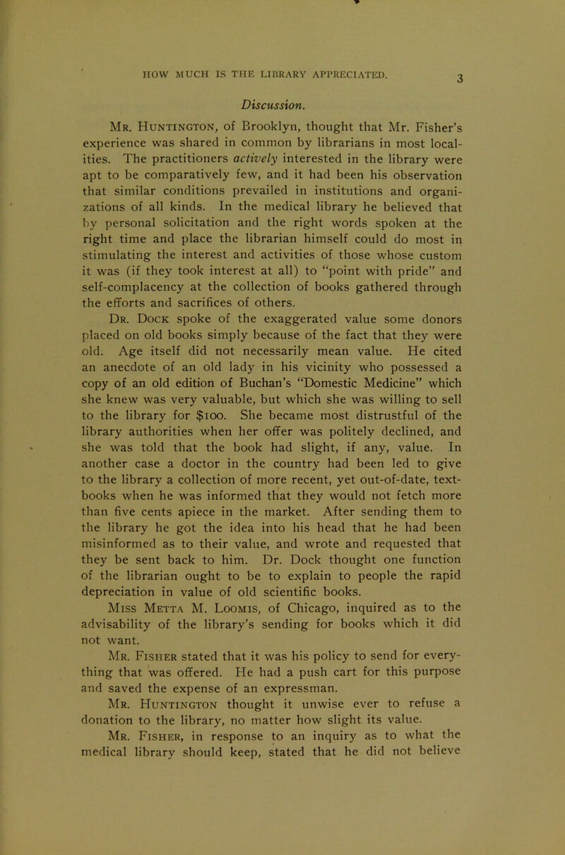 HOW MUCH IS THE LIBRARY APPRECIATED. Discussion. Mr. Huntington, of Brooklyn, thought that Mr. Fisher’s experience was shared in common by librarians in most local- ities. The practitioners actively interested in the library were apt to be comparatively few, and it had been his observation that similar conditions prevailed in institutions and organi- zations of all kinds. In the medical library he believed that by personal solicitation and the right words spoken at the right time and place the librarian himself could do most in stimulating the interest and activities of those whose custom it was (if they took interest at all) to “point with pride” and self-complacency at the collection of books gathered through the efforts and sacrifices of others. Dr. Dock spoke of the exaggerated value some donors placed on old books simply because of the fact that they were old. Age itself did not necessarily mean value. He cited an anecdote of an old lady in his vicinity who possessed a copy of an old edition of Buchan’s “Domestic Medicine” which she knew was very valuable, but which she was willing to sell to the library for $ioo. She became most distrustful of the library authorities when her offer was politely declined, and she was told that the book had slight, if any, value. In another case a doctor in the country had been led to give to the library a collection of more recent, yet out-of-date, text- books when he was informed that they would not fetch more than five cents apiece in the market. After sending them to the library he got the idea into his head that he had been misinformed as to their value, and wrote and requested that they be sent back to him. Dr. Dock thought one function of the librarian ought to be to explain to people the rapid depreciation in value of old scientific books. Miss Metta M. Loomis, of Chicago, inquired as to the advisability of the library’s sending for books which it did not want. Mr. Fisher stated that it was his policy to send for every- thing that was offered. He had a push cart for this purpose and saved the expense of an expressman. Mr. Huntington thought it unwise ever to refuse a donation to the library, no matter how slight its value. Mr. Fisher, in response to an inquiry as to what the medical library should keep, stated that he did not believe