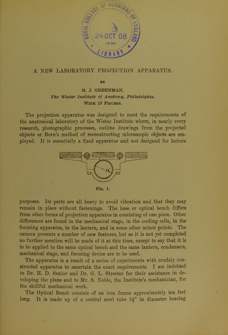 BY M. J. GREBNMAN. The Wistar Institute of Anatomy, Philadelphia. With 10 Figures. The projection apparatus -was designed to meet the requirements of the anatomical laboratory of the Wistar Institute where, in nearly every research, photographic processes, outline drawings from the projected objects or Born’s method of reconstructing microscopic objects are em- ployed. It is essentially a fixed apparatus and not designed for lecture Fig. 1. purposes. Its parts are all heavy to avoid vibration and that they may remain in place without fastenings. The base or optical bench differs from other forms of projection apparatus in consisting of one piece. Other differences are found in the mechanical stage, in the cooling cells, in the focusing apparatus, in the lantern, and in some other minor points. The camera presents a number of new features, but as it is not yet completed no further mention will be made of it at this time, except to say that it is to be applied to the same optical bench and the same lantern, condensers, mechanical stage, and focusing device are to be used. The apparatus is a result of a series of experiments with crudely con- structed apparatus to ascertain the exact requirements. I am indebted to Dr. H. D. Senior and Dr. G. L. Streeter for their assistance in de- veloping the plans and to Mr. S. Noble, the Institute’s mechanician, for the skillful mechanical work. The Optical Bench consists of an iron frame approximately ten feet long. It is made up of a central steel tube 3| in diameter bearing