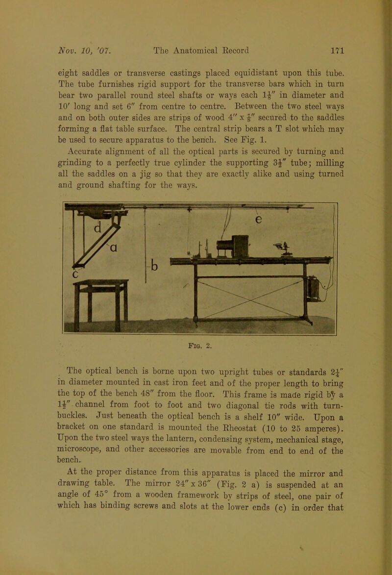 eight saddles or transverse castings placed equidistant upon this tube. The tube furnishes rigid support for the transverse bars which in turn bear two parallel round steel shafts or ways each 1£ in diameter and 10' long and set 6 from centre to centre. Between the two steel ways and on both outer sides are strips of wood 4 x secured to the saddles forming a flat table surface. The central strip bears a T slot which may be used to secure apparatus to the bench. See Fig. 1. Accurate alignment of all the optical parts is secured by turning and grinding to a perfectly true cylinder the supporting 3£ tube; milling all the saddles on a jig so that they are exactly alike and using turned and ground shafting for the ways. Fig. 2. The optical bench is borne upon two upright tubes or standards 2£ in diameter mounted in cast iron feet and of the proper length to bring the top of the bench 48 from the floor. This frame is made rigid b^ a 14 channel from foot to foot and two diagonal tie rods with turn- buckles. Just beneath the optical bench is a shelf 10 wide. Upon a bracket on one standard is mounted the Rheostat (10 to 25 amperes). Upon the two steel ways the lantern, condensing system, mechanical stage, microscope, and other accessories are movable from end to end of the bench. At the proper distance from this apparatus is placed the mirror and drawing table. The mirror 24 x 36 (Fig. 2 a) is suspended at an angle of 45 from a wooden framework by strips of steel, one pair of which has binding screws and slots at the lower ends (c) in order that