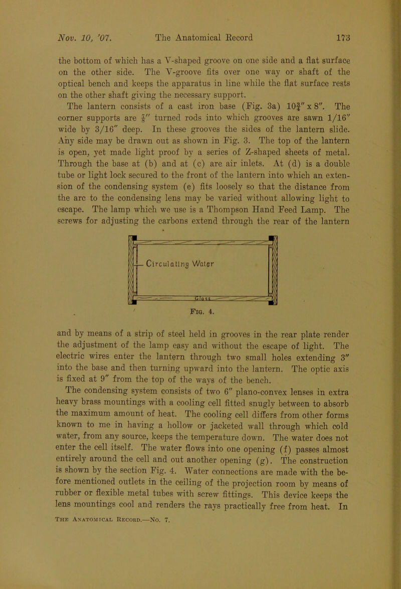 the bottom of which has a Y-shaped groove on one side and a flat surface on the other side. The Y-groove fits over one way or shaft of the optical bench and keeps the apparatus in line while the flat surface rests on the other shaft giving the necessary support. The lantern consists of a cast iron base (Pig. 3a) 10f x 8. The corner supports are l turned rods into which grooves are sawn 1/16 wide by 3/16 deep. In these grooves the sides of the lantern slide. Any side may be drawn out as shown in Fig. 3. The top of the lantern is open, yet made light proof by a series of Z-shaped sheets of metal. Through the base at (b) and at (c) are air inlets. At (d) is a double tube or light lock secured to the front of the lantern into which an exten- sion of the condensing system (e) fits loosely so that the distance from the arc to the condensing lens may be varied without allowing light to escape. The lamp which we use is a Thompson Hand Feed Lamp. The screws for adjusting the carbons extend through the rear of the lantern m ... i j - — Circulating Water 1 __ li | — Glass ■ - 1 Fig. 4. and by means of a strip of steel held in grooves in the rear plate render the adjustment of the lamp easy and without the escape of light. The electric wires enter the lantern through two small holes extending 3 into the base and then turning upward into the lantern. The optic axis is fixed at 9 from the top of the ways of the bench. The condensing system consists of two 6 plano-convex lenses in extra heavy brass mountings with a cooling cell fitted snugly between to absorb the maximum amount of heat. The cooling cell differs from other forms known to me in having a hollow or jacketed wall through which cold water, from any source, keeps the temperature down. The water does not enter the cell itself. The water flows into one opening (f) passes almost entirely around the cell and out another opening (g). The construction is shown by the section Fig. 4. Water connections are made with the be- fore mentioned outlets in the ceiling of the projection room by means of rubber or flexible metal tubes with screw fittings. This device keeps the lens mountings cool and renders the rays practically free from heat. In