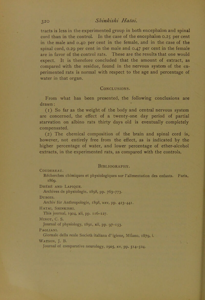 32° tracts is less in the experimented group in both encephalon and spinal cord than in the control. In the case of the encephalon 0.25 per cent in the male and 0.40 per cent in the female, and in the case of the spinal cord, 0.29 per cent in the male and 0.47 per cent in the female are in favor of the control rats. These are the results that one would expect. It is therefore concluded that the amount of extract, as compared with the residue, found in the nervous system of the ex- perimented rats is normal with respect to the age and percentage of water in that organ. Conclusions. From what has been presented, the following conclusions are drawn : (1) So far as the weight of the body and central nervous system are concerned, the effect of a twenty-one day period of partial starvation on albino rats thirty days old is eventually completely compensated. (2) The chemical composition of the brain and spinal cord is, however, not entirely free from the effect, as is indicated by the higher percentage of water, and lower percentage of ether-alcohol extracts, in the experimented rats, as compared with the controls. Bibliography. COUDEREAU. Rdcherches chimiques et physiologiques sur l’alimentation des enfants. Paris, 1869. Dh£re and Lapique. Archives de physiologie, 1898, pp. 763-773. Dubois. Archiv fur Anthropologie, 1898, xxv, pp. 423-441. Hatai, Shinkishi. This journal, 1904, xii, pp. 116-127. Minot, C. S. Journal of physiology, 1891, xii, pp. 97-153. Pagliani. Giornale della reale Societh italiana d’ igiene, Milano, 1879, *• Watson, J. B. Journal of comparative neurology, 1905, xv, pp. 514-524.