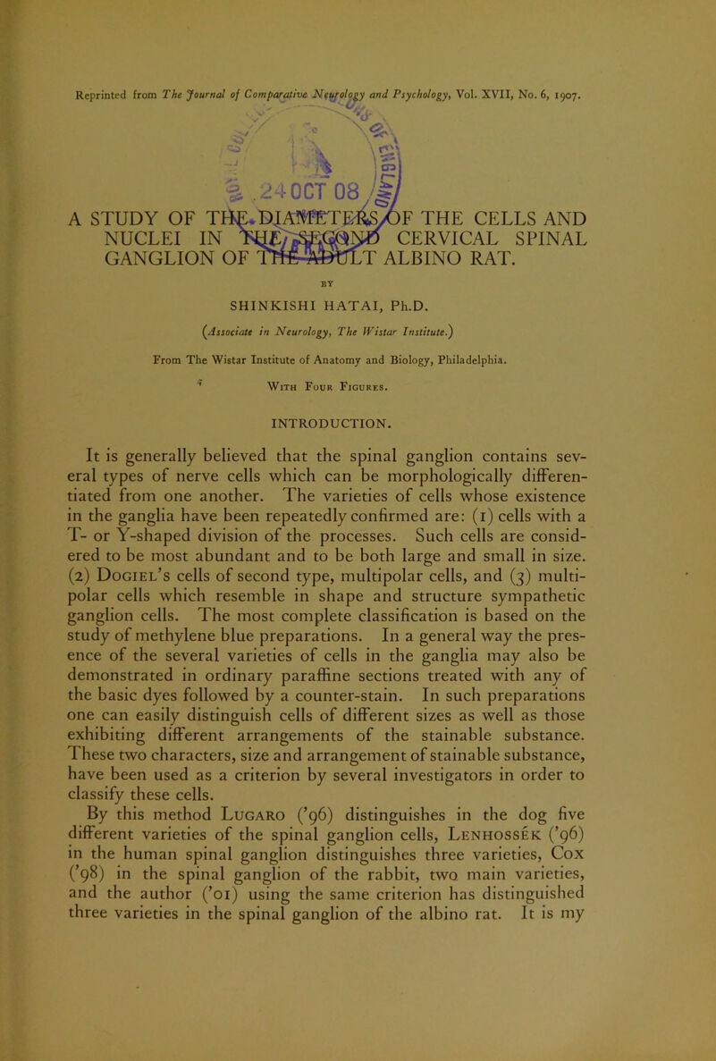 V - ^ . i •! “ i;k \t\ A STUDY OF T NUCLEI IN GANGLION OF 24OCT 08 DJ n F THE CELLS AND CERVICAL SPINAL T ALBINO RAT. BY SHINKISHI HATAI, Ph.D. (^Associate in Neurology, The Wistar Institute.^ From The Wistar Institute of Anatomy and Biology, Philadelphia. *' With Four Figures. INTRODUCTION. It is generally believed that the spinal ganglion contains sev- eral types of nerve cells which can be morphologically differen- tiated from one another. The varieties of cells whose existence in the ganglia have been repeatedly confirmed are: (i) cells with a T- or Y-shaped division of the processes. Such cells are consid- ered to be most abundant and to be both large and small in size. (2) Dogiel’s cells of second type, multipolar cells, and (3) multi- polar cells which resemble in shape and structure sympathetic ganglion cells. The most complete classification is based on the study of methylene blue preparations. In a general way the pres- ence of the several varieties of cells in the ganglia may also be demonstrated in ordinary paraffine sections treated with any of the basic dyes followed by a counter-stain. In such preparations one can easily distinguish cells of different sizes as well as those exhibiting different arrangements of the stainable substance. These two characters, size and arrangement of stainable substance, have been used as a criterion by several investigators in order to classify these cells. By this method Lugaro (’96) distinguishes in the dog five different varieties of the spinal ganglion cells, Lenhossek (’96) in the human spinal ganglion distinguishes three varieties, Cox (’98) in the spinal ganglion of the rabbit, two main varieties, and the author (’01) using the same criterion has distinguished three varieties in the spinal ganglion of the albino rat. It is my