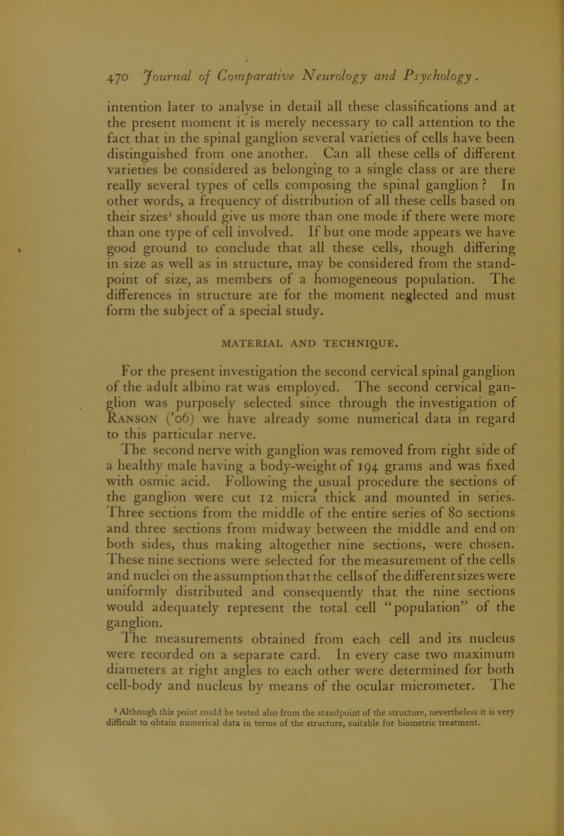 intention later to analyse in detail all these classifications and at the present moment it is merely necessary to call attention to the fact that in the spinal ganglion several varieties of cells have been distinguished from one another. Can all these cells of different varieties be considered as belonging to a single class or are there really several types of cells composing the spinal ganglion In other Avords, a frequency of distribution of all these cells based on their sizes^ should give us more than one mode if there were more than one type of cell involved. If but one mode appears we have good ground to conclude that all these cells, though differing in size as well as in structure, may be considered from the stand- point of size, as members of a homogeneous population. The differences in structure are for the moment neglected and must form the subject of a special study. MATERIAL AND TECHNIQUE. For the present investigation the second cervical spinal ganglion of the adult albino rat was employed. The second cervical gan- glion was purposely selected since through the investigation of Ranson (’o6) we have already some numerical data in regard to this particular nerve. The second nerve with ganglion was removed from right side of a healthy male having a body-weight of 194 grams and was fixed with osmic acid. Following the usual procedure the sections of the ganglion were cut 12 micra thick and mounted in series. Three sections from the middle of the entire series of 80 sections and three s.ections from midway between the middle and end on both sides, thus making altogether nine sections, were chosen. These nine sections were selected for the measurement of the cells and nuclei on the assumption that the cells of the different sizes were uniformly distributed and consequently that the nine sections would adequately represent the total cell “population” of the ganglion. The measurements obtained from each cell and its nucleus were recorded on a separate card. In every case two maximum diameters at right angles to each other were determined for both cell-body and nucleus by means of the ocular micrometer. 1 he * Although this point could be tested also from the standpoint of the structure, nevertheless it is very difficult to obtain numerical data in terms of the structure, suitable for biometric treatment.