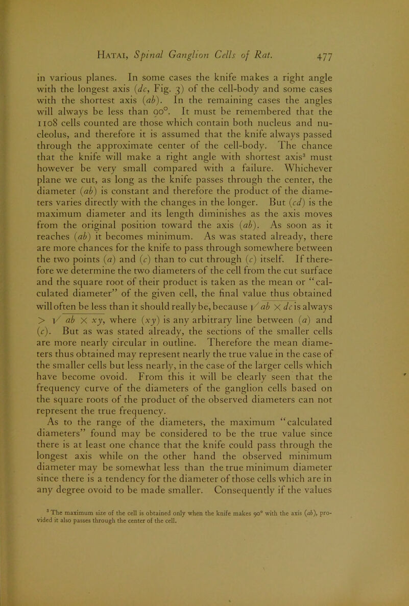 in various planes. In some cases the knife makes a right angle with the longest axis {dc, Fig. 3) of the cell-body and some cases with the shortest axis {ab). In the remaining cases the angles will always be less than 90°. It must be remembered that the 1108 cells counted are those which contain both nucleus and nu- cleolus, and therefore it is assumed that the knife always passed through the approximate center of the cell-body. The chance that the knife will make a right angle with shortest axis^ must however be very small compared with a failure. Whichever plane we cut, as long as the knife passes through the center, the diameter (ab) is constant and therefore the product of the diame- ters varies directly with the changes in the longer. But (cd) is the maximum diameter and its length diminishes as the axis moves from the original position toward the axis (ab). As soon as it reaches (ab) it becomes minimum. As was stated already, there are more chances for the knife to pass through somewhere between the two points {a) and (c) than to cut through {c) itself. If there- fore we determine the two diameters of the cell from the cut surface and the square root of their product is taken as the mean or “cal- culated diameter” of the given cell, the final value thus obtained will often be less than it should really be, because C ab xdc 'xs always > C ab X xy, where (xy) is any arbitrary line between (a) and (r). But as was stated already, the sections of the smaller cells are more nearly circular in outline. Therefore the mean diame- ters thus obtained may represent nearly the true value in the case of the smaller cells but less nearly, in the case of the larger cells which have become ovoid. From this it will be clearly seen that the frequency curve of the diameters of the ganglion cells based on the square roots of the product of the observed diameters can not represent the true frequency. As to the range of the diameters, the maximum “calculated diameters” found may be considered to be the true value since there is at least one chance that the knife could pass through the longest axis while on the other hand the observed minimum diameter may be somewhat less than the true minimum diameter since there is a tendency for the diameter of those cells which are in any degree ovoid to be made smaller. Consequently if the values ’ The maximum size of the cell is obtained only when the knife makes 90° with the axis (ab), pro- vided it also passes through the center of the cell.