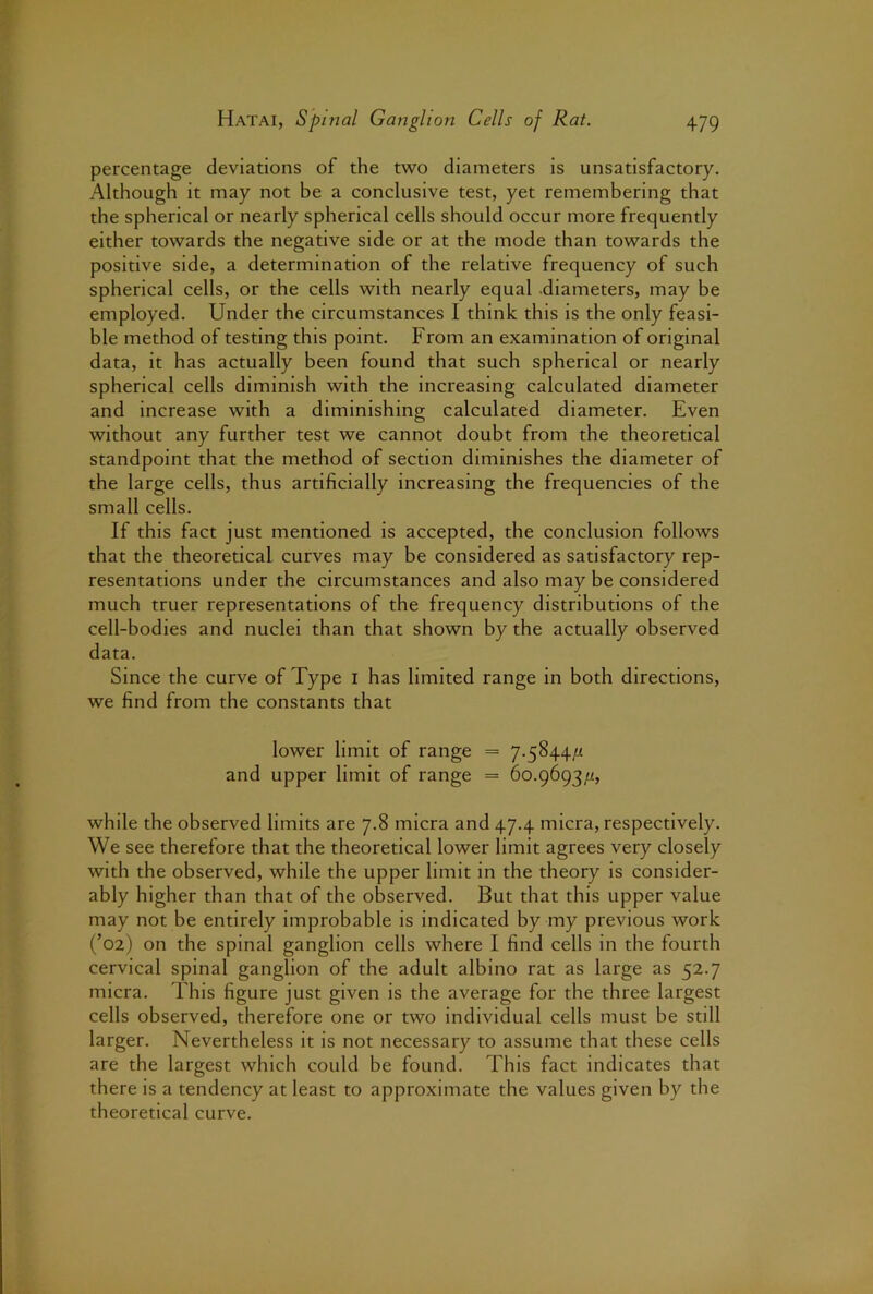 percentage deviations of the two diameters is unsatisfactory. Although it may not be a conclusive test, yet remembering that the spherical or nearly spherical cells should occur more frequently either towards the negative side or at the mode than towards the positive side, a determination of the relative frequency of such spherical cells, or the cells with nearly equal .diameters, may be employed. Under the circumstances I think this is the only feasi- ble method of testing this point. From an examination of original data, it has actually been found that such spherical or nearly spherical cells diminish with the increasing calculated diameter and increase with a diminishing calculated diameter. Even without any further test we cannot doubt from the theoretical standpoint that the method of section diminishes the diameter of the large cells, thus artificially increasing the frequencies of the small cells. If this fact just mentioned is accepted, the conclusion follows that the theoretical curves may be considered as satisfactory rep- resentations under the circumstances and also may be considered much truer representations of the frequency distributions of the cell-bodies and nuclei than that shown by the actually observed data. Since the curve of Type i has limited range in both directions, we find from the constants that lower limit of range = 7.5844// and upper limit of range = 60.9693/i, while the observed limits are 7.8 micra and 47.4 micra, respectively. We see therefore that the theoretical lower limit agrees very closely with the observed, while the upper limit in the theory is consider- ably higher than that of the observed. But that this upper value may not be entirely improbable is indicated by my previous work (’02) on the spinal ganglion cells where I find cells in the fourth cervical spinal ganglion of the adult albino rat as large as 52.7 micra. This figure just given is the average for the three largest cells observed, therefore one or two individual cells must be still larger. Nevertheless it is not necessary to assume that these cells are the largest which could be found. This fact indicates that there is a tendency at least to approximate the values given by the theoretical curve.