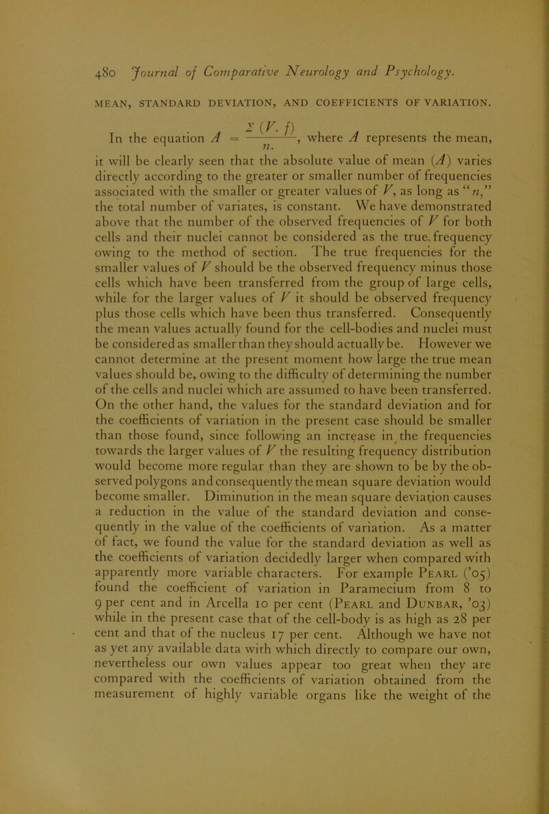 MEAN, STANDARD DEVIATION, AND COEFFICIENTS OF VARIATION. - (^- /) In the equation A = — , where A represents the mean, it will be clearly seen that the absolute value of mean {A) varies directly according to the greater or smaller number of frequencies associated with the smaller or greater values of V, as long as the total number of variates, is constant. We have demonstrated above that the number of the observed frequencies of V for both cells and their nuclei cannot be considered as the true, frequency owing to the method of section. The true frequencies for the smaller values of V should be the observed frequency minus those cells which have been transferred from the group of large cells, while for the larger values of V it should be observed frequency plus those cells which have been thus transferred. Consequently the mean values actually found for the cell-bodies and nuclei must be considered as smaller than they should actually be. However we cannot determine at the present moment how large the true mean values should be, owing to the difficulty of determining the number of the cells and nuclei which are assumed to have been transferred. On the other hand, the values for the standard deviation and for the coefficients of variation in the present case should be smaller than those found, since following an increase in the frequencies towards the larger values of V the resulting frequency distribution would become more regular than they are shown to be by the ob- served polygons and consequently the mean square deviation would become smaller. Diminution in the mean square deviation causes a reduction in the value of the standard deviation and conse- quently in the value of the coefficients of variation. As a matter of fact, we found the value for the standard deviation as well as the coefficients of variation decidedly larger when compared with apparently more variable characters. For example Pearl (’05) found the coefficient of variation in Paramecium from 8 to 9 per cent and in Arcella 10 per cent (Pearl and Dunbar, ’03) while in the present case that of the cell-body is as high as 28 per cent and that of the nucleus 17 per cent. Although we have not as yet any available data with which directly to compare our own, nevertheless our own values appear too great when they are compared with the coefficients of variation obtained from the measurement of highly variable organs like the weight of the