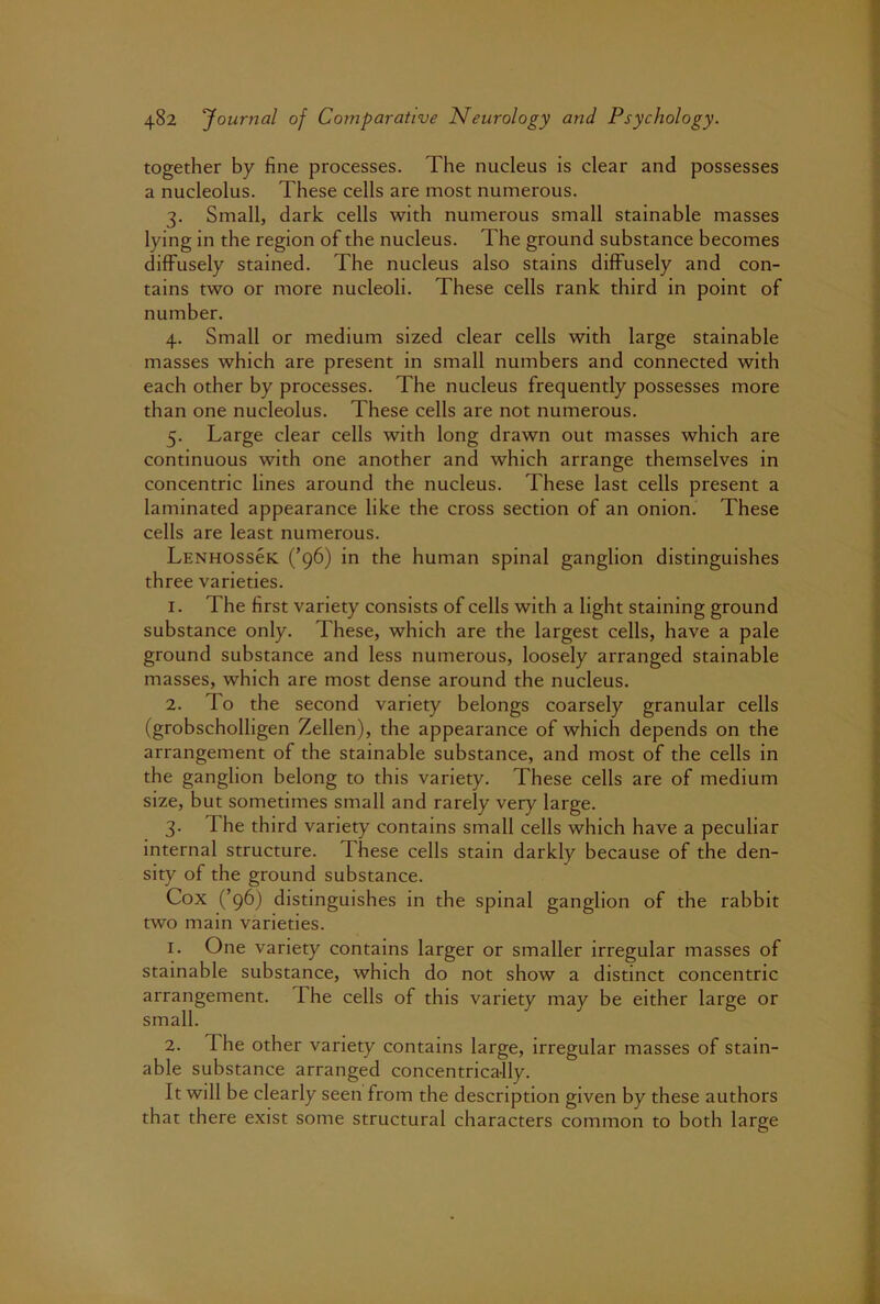 together by fine processes. The nucleus is clear and possesses a nucleolus. These cells are most numerous. 3. Small, dark cells with numerous small stainable masses lying in the region of the nucleus. The ground substance becomes diffusely stained. The nucleus also stains diffusely and con- tains two or more nucleoli. These cells rank third in point of number. 4. Small or medium sized clear cells with large stainable masses which are present in small numbers and connected with each other by processes. The nucleus frequently possesses more than one nucleolus. These cells are not numerous. 5. Large clear cells with long drawn out masses which are continuous with one another and which arrange themselves in concentric lines around the nucleus. These last cells present a laminated appearance like the cross section of an onion. These cells are least numerous. Lenhossck (’96) in the human spinal ganglion distinguishes three varieties. 1. The first variety consists of cells with a light staining ground substance only. These, which are the largest cells, have a pale ground substance and less numerous, loosely arranged stainable masses, which are most dense around the nucleus. 2. To the second variety belongs coarsely granular cells (grobscholligen Zellen), the appearance of which depends on the arrangement of the stainable substance, and most of the cells in the ganglion belong to this variety. These cells are of medium size, but sometimes small and rarely very large. 3. The third variety contains small cells which have a peculiar internal structure. These cells stain darkly because of the den- sity of the ground substance. Cox (’96) distinguishes in the spinal ganglion of the rabbit two main varieties. 1. One variety contains larger or smaller irregular masses of stainable substance, which do not show a distinct concentric arrangement. The cells of this variety may be either large or small. 2. The other variety contains large, irregular masses of stain- able substance arranged concentrically. It will be clearly seen from the description given by these authors that there exist some structural characters common to both large