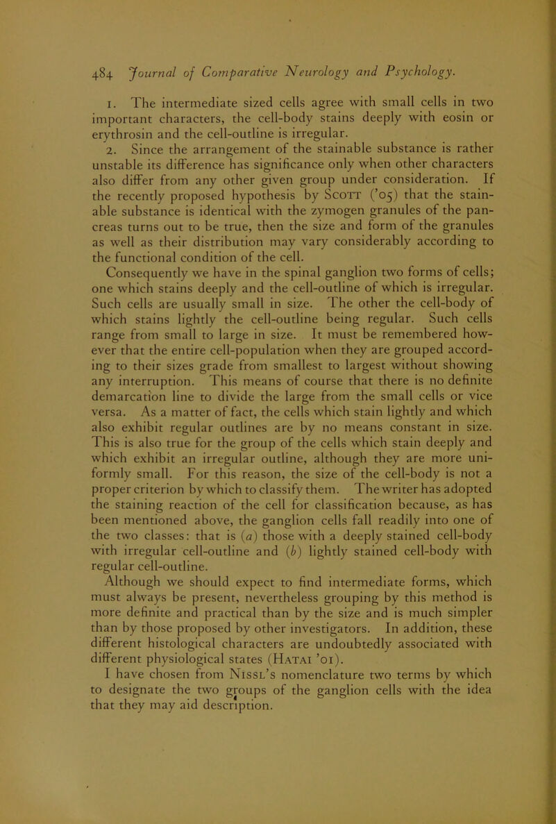 1. The intermediate sized cells agree with small cells in two important characters, the cell-body stains deeply with eosin or erythrosin and the cell-outline is irregular. 2. Since the arrangement of the stainable substance is rather unstable its difference has significance only when other characters also differ from any other given group under consideration. If the recently proposed hypothesis by Scott (’05) that the stain- able substance is identical with the zymogen granules of the pan- creas turns out to be true, then the size and form of the granules as well as their distribution may vary considerably according to the functional condition of the cell. Consequently we have in the spinal ganglion two forms of cells; one which stains deeply and the cell-outline of which is irregular. Such cells are usually small in size. The other the cell-body of which stains lightly the cell-outline being regular. Such cells range from small to large in size. It must be remembered how- ever that the entire cell-population when they are grouped accord- ing to their sizes grade from smallest to largest without showing any interruption. This means of course that there is no definite demarcation line to divide the large from the small cells or vice versa. As a matter of fact, the cells which stain lightly and which also exhibit regular outlines are by no means constant in size. This is also true for the group of the cells which stain deeply and which exhibit an irregular outline, although they are more uni- formly small. For this reason, the size of the cell-body is not a proper criterion by which to classify them. The writer has adopted the staining reaction of the cell for classification because, as has been mentioned above, the ganglion cells fall readily into one of the two classes: that is [a) those with a deeply stained cell-body with irregular cell-outline and {b) lightly stained cell-body with regular cell-outline. Although we should expect to find intermediate forms, which must always be present, nevertheless grouping by this method is more definite and practical than by the size and is much simpler than by those proposed by other investigators. In addition, these different histological characters are undoubtedly associated with different physiological states (Hatai ’01). I have chosen from Nissl’s nomenclature two terms by which to designate the two groups of the ganglion cells with the idea that they may aid description.