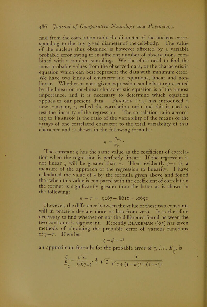 find from the correlation table the diameter of the nucleus corre- sponding to the any given diameter of the cell-body. The value of the nucleus thus obtained is however affected by a variable probable error owing to insufficient number of observations com- bined with a random sampling. We therefore need to find the most probable values from the observed data, or the characteristic equation which can best represent the data with minimum error. We have two kinds of characteristic equations, linear and non- linear. Whether or not a given expression can be best represented by the linear or non-linear characteristic equation is of the utmost importance, and it is necessary to determine which equation applies to our present data. Pearson (’04) has introduced a new constant, rj, called the correlation ratio and this is used to test the linearity of the regression. The correlation ratio accord- ing to Pearson is the ratio of the variability of the means of the arrays of one correlated character to the total variability of that character and is shown in the following formula: The constant -q has the same value as the coefficient of correla- tion when the regression is perfectly linear. If the regression is not linear q will be greater than r. Then evidently q'—-r is a measure of the approach of the regression to linearity. I have calculated the value of q by the formula given above and found that when this value is compared with the coefficient of correlation the former is significantly greater than the latter as is shown in the following: q — r = .9267 —.8616= .0651 However, the difference between the value of these two constants will in practice deviate more or less from zero. It is therefore necessary to find whether or not the difference found between the two constants is significant. Recently Blakeman (’05) has given methods of obtaining the probable error of various functions of q-—^r. If we let an approximate formula for the probable error of i.e., E , is C V n I