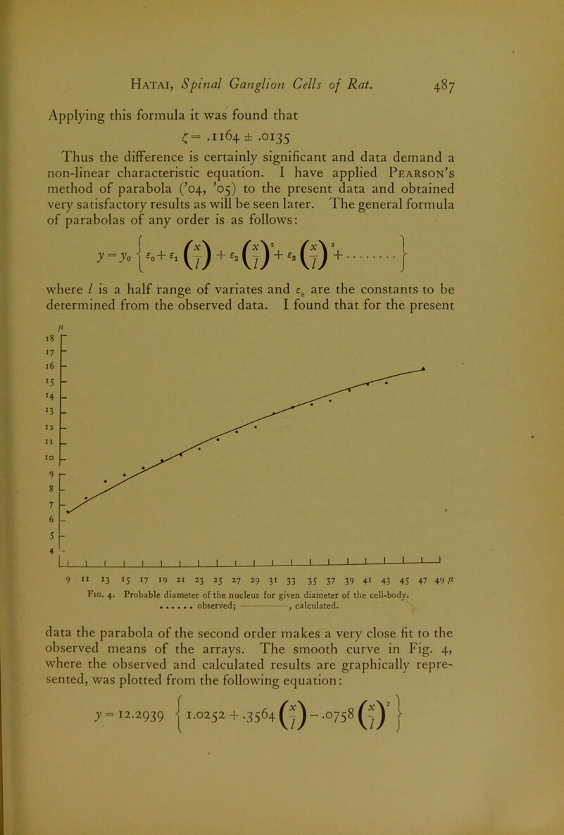 Applying this formula it was found that C= .1164 ± .0135 Thus the difference is certainly significant and data demand a non-linear characteristic equation. I have applied Pearson’s method of parabola (’04, ’05) to the present data and obtained very satisfactory results as will be seen later. The general formula of parabolas of any order is as follows: f /; r) + H 7)+G r)* 1 where / is a half range of variates and £g are the constants to be determined from the observed data. I found that for the present 9 ” 13 15 >7 19 21 23 25 27 29 31 33 35 37 39 41 43 45 47 49/i Fig. 4. Probable diameter of the nucleus for given diameter of the cell-body. observed; —, calculated. data the parabola of the second order makes a very close fit to the observed means of the arrays. The smooth curve in Fig. 4, where the observed and calculated results are graphically repre- sented, was plotted from the following equation: y= 12.2939 r ■j 1.0252 +.