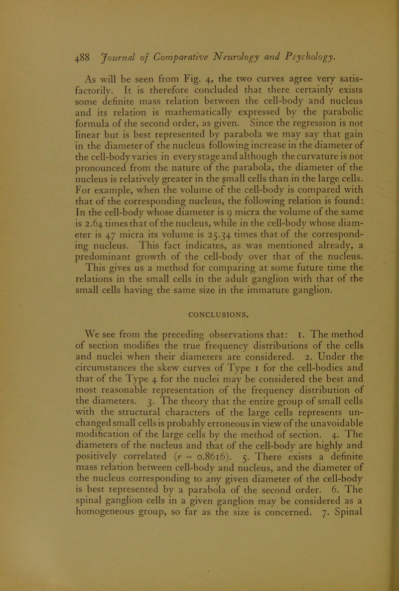 As will be seen from Fig. 4, the two curves agree very satis- factorily. It is therefore concluded that there certainly exists some definite mass relation between the cell-body and nucleus and its relation is mathematically expressed by the parabolic formula of the second order, as given. Since the regression is not linear but is best represented by parabola we may say that gain in the diameter of the nucleus following increase in the diameter of the cell-body varies in every stage and although the curvature is not pronounced from the nature of the parabola, the diameter of the nucleus is relatively greater in the small cells than in the large cells. For example, when the volume of the cell-body is compared with that of the corresponding nucleus, the following relation is found: In the cell-body whose diameter is 9 micra the volume of the same is 2.64 times that of the nucleus, while in the cell-body whose diam- eter is 47 micra its volume is 25.34 times that of the correspond- ing nucleus. This fact indicates, as was mentioned already, a predominant growth of the cell-body over that of the nucleus. This gives us a method for comparing at some future time the relations in the small cells in the adult ganglion with that of the small cells having the same size in the immature ganglion. CONCLUSIONS. We see from the preceding observations that: i. The method of section modifies the true frequency distributions of the cells and nuclei when their diameters are considered. 2. Under the circumstances the skew curves of Type i for the cell-bodies and that of the Type 4 for the nuclei may be considered the best and most reasonable representation of the frequency distribution of the diameters. 3. The theory that the entire group of small cells with the structural characters of the large cells represents un- changed small cells is probably erroneous in view of the unavoidable modification of the large cells by the method of section. 4. The diameters of the nucleus and that of the cell-body are highly and positively correlated (r = 0.8616). 5. There exists a definite mass relation between cell-body and nucleus, and the diameter of the nucleus corresponding to any given diameter of the cell-body is best represented by a parabola of the second order. 6. The spinal ganglion cells in a given ganglion may be considered as a homogeneous group, so far as the size is concerned. 7. Spinal