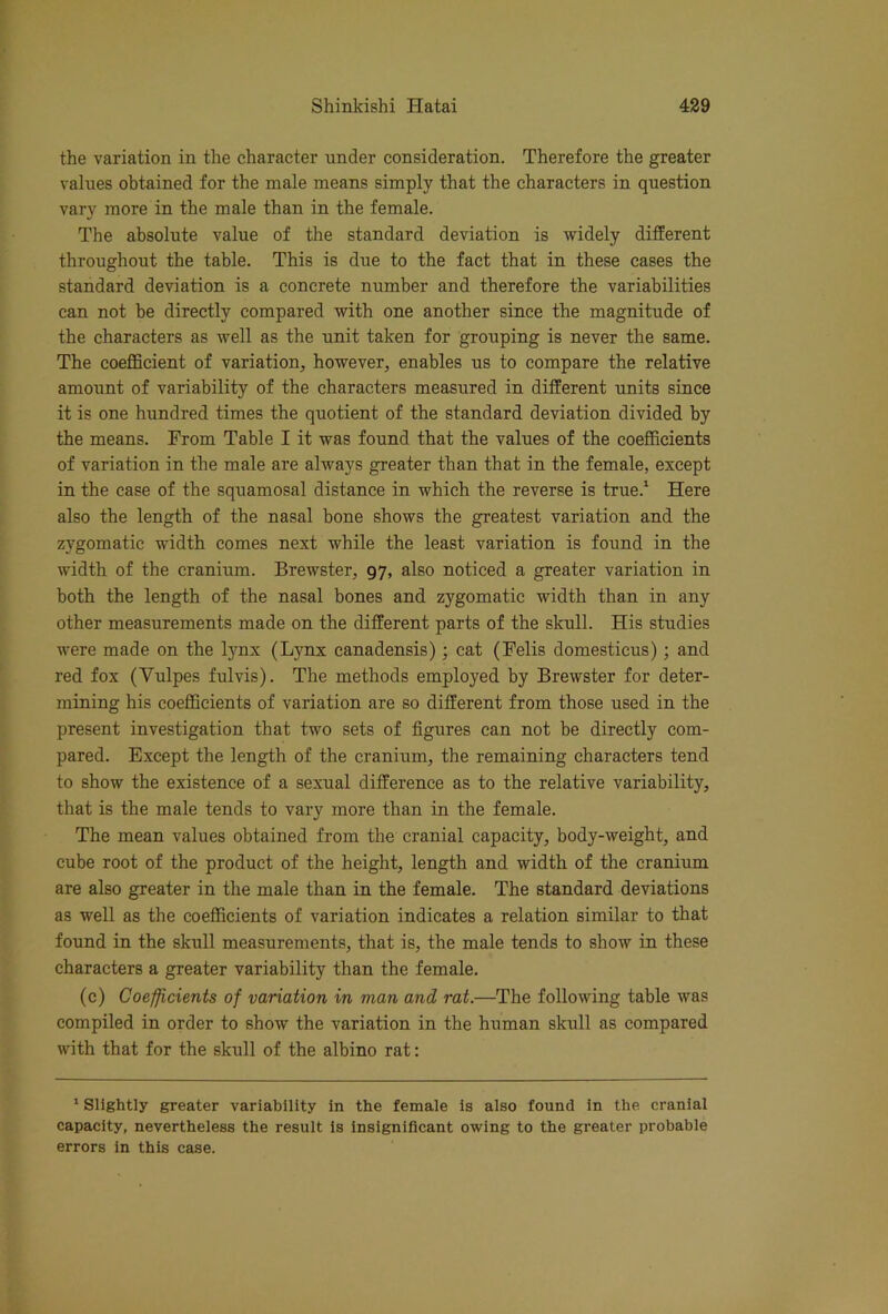 the variation in the character under consideration. Therefore the greater values obtained for the male means simply that the characters in question vary more in the male than in the female. The absolute value of the standard deviation is widely different throughout the table. This is due to the fact that in these cases the standard deviation is a concrete number and therefore the variabilities can not be directly compared with one another since the magnitude of the characters as well as the unit taken for grouping is never the same. The coeflScient of variation, however, enables us to compare the relative amount of variability of the characters measured in different units since it is one hundred times the quotient of the standard deviation divided by the means. From Table I it was found that the values of the coefficients of variation in the male are always greater than that in the female, except in the case of the squamosal distance in which the reverse is true.^ Here also the length of the nasal bone shows the greatest variation and the zygomatic width comes next while the least variation is found in the width of the cranium. Brewster, 97, also noticed a greater variation in both the length of the nasal bones and zygomatic width than in any other measurements made on the different parts of the skull. His studies were made on the lynx (Lynx canadensis); cat (Felis domesticus); and red fox (Vulpes fulvis). The methods employed by Brewster for deter- mining his coeflBcients of variation are so different from those used in the present investigation that two sets of figures can not be directly com- pared. Except the length of the cranium, the remaining characters tend to show the existence of a sexual difference as to the relative variability, that is the male tends to vary more than in the female. The mean values obtained from the cranial capacity, body-weight, and cube root of the product of the height, length and width of the cranium are also greater in the male than in the female. The standard deviations as well as the coeflBcients of variation indicates a relation similar to that found in the skull measurements, that is, the male tends to show in these characters a greater variability than the female. (c) Coefficients of variation in man and rat.—The following table was compiled in order to show the variation in the human skull as compared with that for the skull of the albino rat: * Slightly greater variability in the female is also found in the cranial capacity, nevertheless the result is insignificant owing to the greater probable errors in this case.