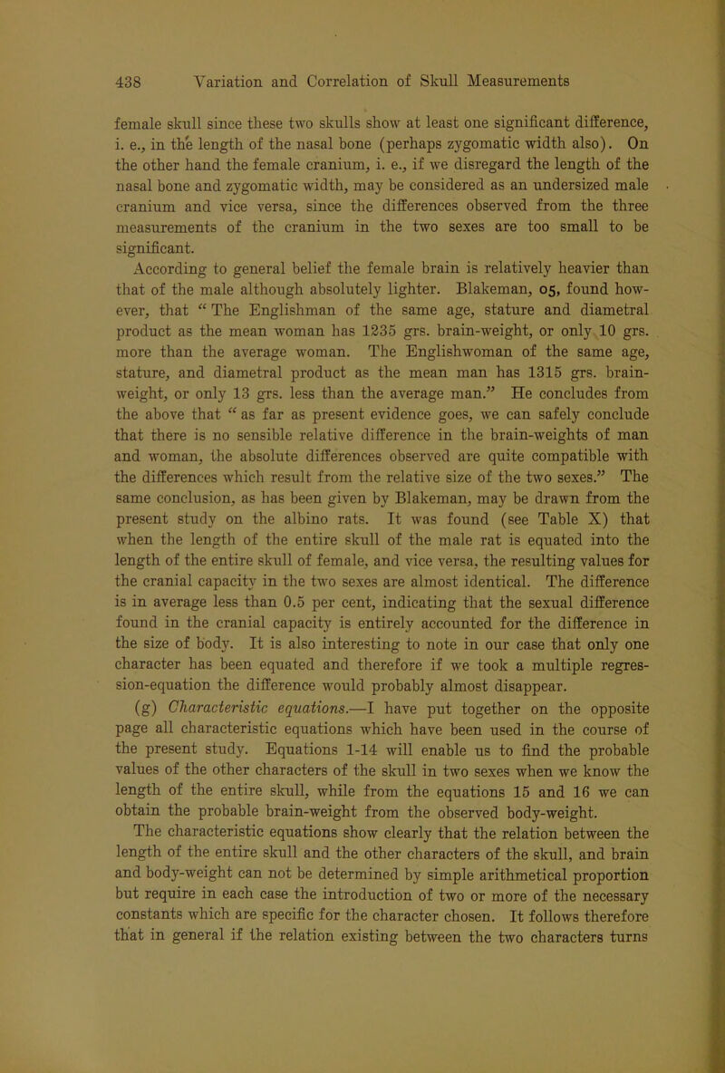female skull since these two skulls show at least one significant difference, i. e., in the length of the nasal bone (perhaps zygomatic width also). On the other hand the female cranium, i. e., if we disregard the length of the nasal bone and zygomatic width, may be considered as an undersized male cranium and vice versa, since the differences observed from the three measurements of the cranium in the two sexes are too small to be significant. According to general belief the female brain is relatively heavier than that of the male although absolutely lighter. Blakeman, 05, found how- ever, that ‘‘ The Englishman of the same age, stature and diametral product as the mean woman has 1235 grs. brain-weight, or only 10 grs. more than the average woman. The Englishwoman of the same age, stature, and diametral product as the mean man has 1315 grs. brain- weight, or only 13 grs. less than the average man.” He concludes from the above that “ as far as present evidence goes, we can safely conclude that there is no sensible relative difference in the brain-weights of man and woman, the absolute differences observed are quite compatible with the differences which result from the relative size of the two sexes.” The same conclusion, as has been given by Blakeman, may be drawn from the present study on the albino rats. It was found (see Table X) that when the length of the entire skull of the male rat is equated into the length of the entire skiill of female, and vice versa, the resulting values for the cranial capacity in the two sexes are almost identical. The difference is in average less than 0.5 per cent, indicating that the sexual difference found in the cranial capacity is entirely accounted for the difference in the size of body. It is also interesting to note in our case that only one character has been equated and therefore if we took a multiple regres- sion-equation the difference would probably almost disappear. (g) Characteristic equations.—I have put together on the opposite page all characteristic equations which have been used in the course of the present study. Equations 1-14 will enable us to find the probable values of the other characters of the skull in two sexes when we know the length of the entire skull, while from the equations 15 and 16 we can obtain the probable brain-weight from the observed body-weight. The characteristic equations show clearly that the relation between the length of the entire skull and the other characters of the skull, and brain and body-weight can not be determined by simple arithmetical proportion but require in each case the introduction of two or more of the necessary constants which are specific for the character chosen. It follows therefore that in general if the relation existing between the two characters turns