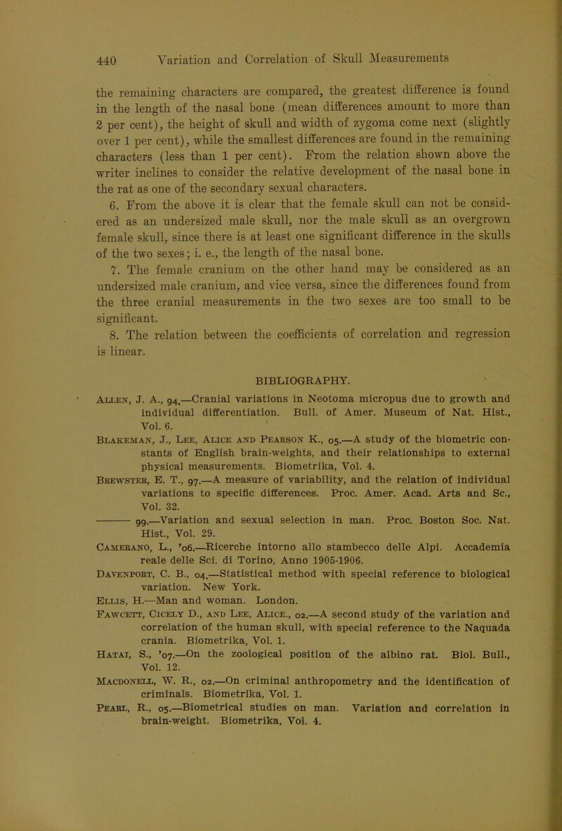the remaining characters are compared, the greatest difference is found in the length of the nasal bone (mean differences amount to more than 2 per cent), the height of skull and width of zygoma come next (slightly over 1 per cent), while the smallest differences are found in the remaining characters (less than 1 per cent). From the relation shown above the writer inclines to consider the relative development of the nasal bone in the rat as one of the secondary sexual characters. 6. From the above it is clear that the female skull can not be consid- ered as an undersized male skull, nor the male skull as an overgrown female skull, since there is at least one significant difference in the skulls of the two sexes; i. e., the length of the nasal bone. 7. The female cranium on the other hand may be considered as an undersized male cranium, and vice versa, .since the differences found from the three cranial measurements in the two sexes are too small to be significant. 8. The relation between the coefficients of correlation and regression is linear. BIBLIOGRAPHY. Allen, J. A., 94.—Cranial variations in Neotoma micropus due to growth and individual differentiation. Bull, of Amer. Museum of Nat. Hist., Vol. 6. Blakeman, J., Lee, Alice and Pearson K., 05.—A study of the biometric con- stants of English brain-weights, and their relationships to external physical measurements. Biometrika, Vol. 4. Brewster, E. T., 97.—A measure of variability, and the relation of individual variations to specific differences. Proc. Amer. Acad. Arts and Sc., Vol. 32. gg.—Variation and sexual selection in man. Proc. Boston Soc. Nat. Hist., Vol. 29. Camebano, L., ’06.—Ricerche intorno alio stambecco delle Alpi. Accademia reale delle Sci. di Torino, Anno 1905-1906. Davenpoet, C. B., 04.—Statistical method with special reference to biological variation. New York. Ellis, H.—Man and woman. London. Fawcett, Cicely D., and Lee, Alice., 02.—A second study of the variation and correlation of the human skull, with special reference to the Naquada crania. Biometrika, Vol. 1. Hatai, S., ’07.—On the zoological position of the albino rat. Biol. Bull., Vol. 12. Macdonell, W. R., 02.—On criminal anthropometry and the Identification of criminals. Biometrika, Vol. 1. Pearl, R., 05.—Biometrical studies on man. Variation and correlation in brain-weight. Biometrika, Vol. 4.