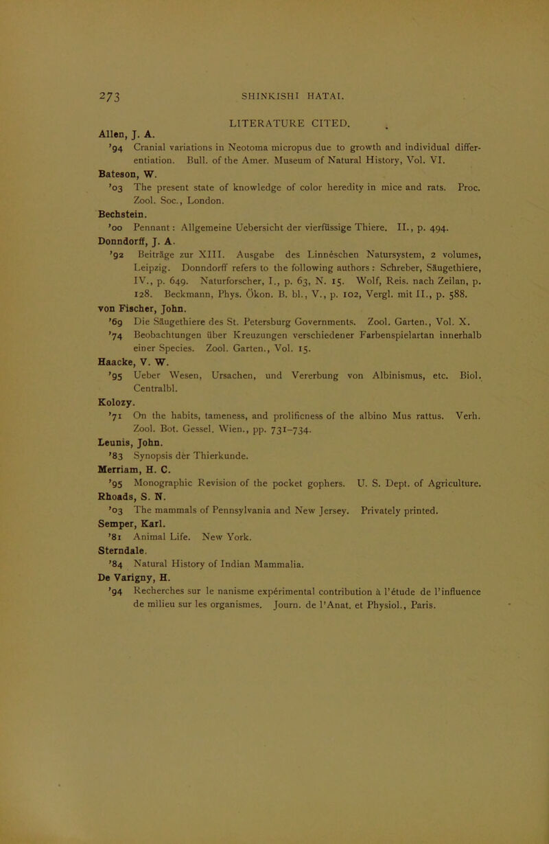 LITERATURE CITED. Allen, J. A. ’94 Cranial variations in Neotoma micropus due to growth and individual differ- entiation. Bull, of the Amer. Museum of Natural History, Vol. VI. Bateson, W. ’03 The present state of knowledge of color heredity in mice and rats. Proc. Zool. Soc., London. Bechstein. ’00 Pennant: Allgemeine Uebersicht der vierfussige Thiere. II., p. 494. Donndorff, J. A. ’92 Beitrage zur XIII. Ausgabe des Linn6sclien Natursystem, 2 volumes, Leipzig. Donndorff refers to the following authors : Schreber, Saugethiere, IV., p. 649. Naturforscher, I., p. 63, N. 15. Wolf, Reis, nacli Zeilan, p. 128. Beckmann, Phys. Okon. B. bl., V., p. 102, Vergl. mit II., p. 588. von Fischer, John. ’69 Die Saugethiere des St. Petersburg Governments. Zool. Garten., Vol. X. ’74 Beobachtungen iiber Kreuzungen verscliiedener Farbenspielartan innerhalb einer Species. Zool. Garten., Vol. 15. Haacke, V. W. ’95 Ueber Wesen, Ursachen, und Vererbung von Albinismus, etc. Biol. Centralbl. Kolozy. ’71 On the habits, tameness, and prolificness of the albino Mus rattus. Verh. Zool. Bot. Gessel. Wien., pp. 731-734. Leunis, John. ’83 Synopsis der Thierkunde. Merriam, H. C. ’95 Monographic Revision of the pocket gophers. U. S. Dept, of Agriculture. Rhoads, S. N. ’03 The mammals of Pennsylvania and New Jersey. Privately printed. Semper, Karl. ’81 Animal Life. New York. Sterndale. ’84 Natural History of Indian Mammalia. De Varigny, H. ’94 Recherches sur le nanisme experimental contribution h l’etude de l’influence de milieu sur les organismes. Journ. de l’Anat. et Physiol., Paris.