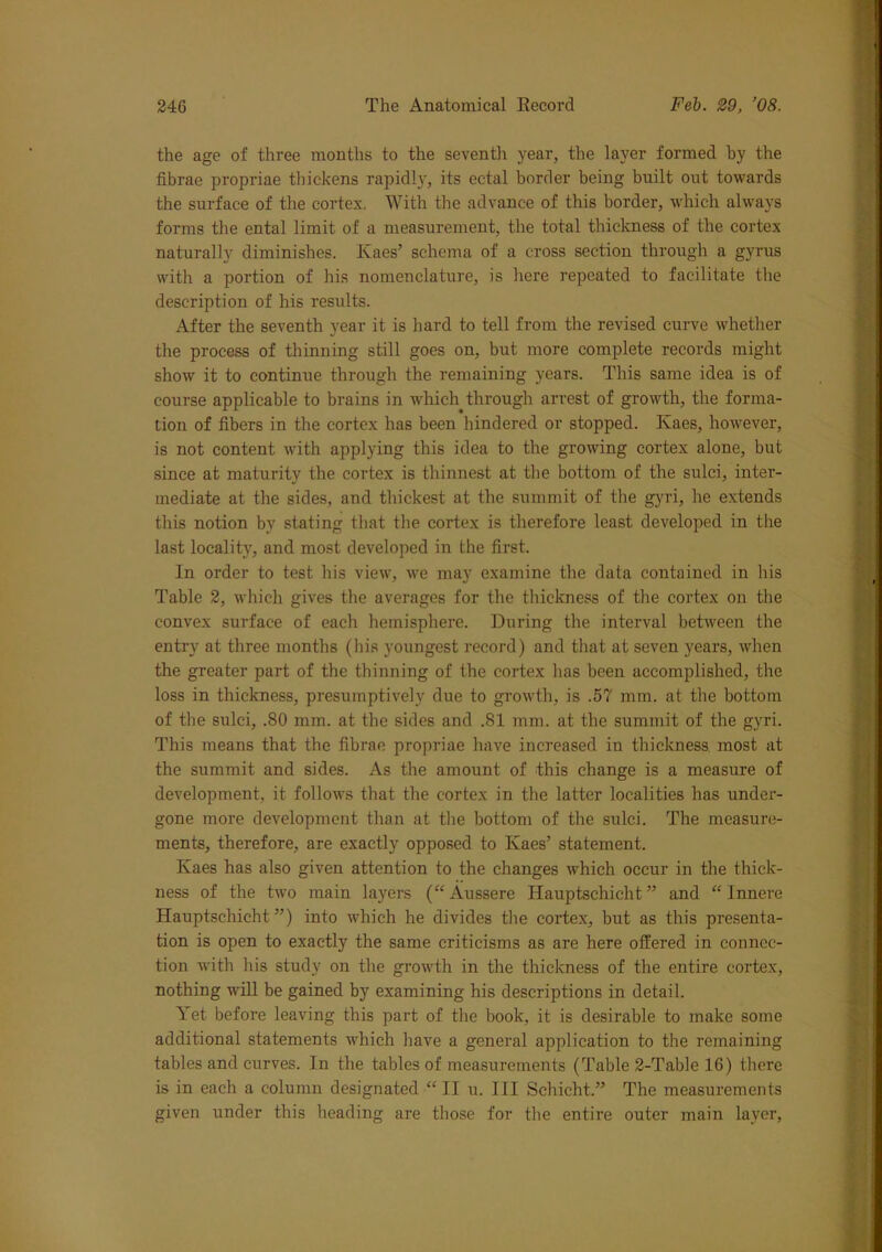 the age of three months to the seventh year, the layer formed by the fibrae propriae thickens rapidly, its ectal border being built out towards the surface of the cortex. With the advance of this border, which always forms the ental limit of a measurement, the total thickness of the cortex naturally diminishes. Kaes’ schema of a cross section through a gyrus with a portion of his nomenclature, is here repeated to facilitate the description of his results. After the seventh year it is hard to tell from the revised curve whether the process of thinning still goes on, but more complete records might show it to continue through the remaining years. This same idea is of course applicable to brains in which through arrest of growth, the forma- tion of fibers in the cortex has been hindered or stopped. Kaes, however, is not content with applying this idea to the growing cortex alone, but since at maturity the cortex is thinnest at the bottom of the sulci, inter- mediate at the sides, and thickest at the summit of the gyri, he extends this notion by stating that the cortex is therefore least developed in the last locality, and most developed in the first. In order to test his view, we may examine the data contained in his Table 2, which gives the averages for the thickness of the cortex on the convex surface of each hemisphere. During the interval between the entry at three months (his youngest record) and that at seven years, when the greater part of the thinning of the cortex lias been accomplished, the loss in thickness, presumptively due to growth, is .57 mm. at the bottom of the sulci, .80 mm. at the sides and .81 mm. at the summit of the gyri. This means that the fibrae propriae have increased in thickness most at the summit and sides. As the amount of this change is a measure of development, it follows that the cortex in the latter localities has under- gone more development than at the bottom of the sulci. The measure- ments, therefore, are exactly opposed to Kaes’ statement. Kaes has also given attention to the changes which occur in the thick- ness of the two main layers (“ Aussere Hauptschicht ” and “ Innere Hauptschicht ”) into which he divides the cortex, but as this presenta- tion is open to exactly the same criticisms as are here offered in connec- tion with his study on the growth in the thickness of the entire cortex, nothing will be gained by examining his descriptions in detail. Yet before leaving this part of the book, it is desirable to make some additional statements which have a general application to the remaining tables and curves. In the tables of measurements (Table 2-Table 16) there is in each a column designated “II u. Ill Schicht.” The measurements given under this heading are those for the entire outer main layer,