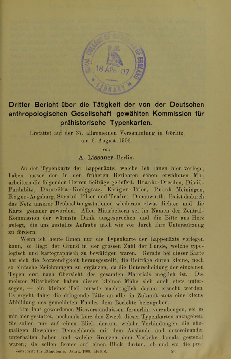 Dritter Bericht über die Tätigkeit der von der Deutschen anthropologischen Gesellschaft gewählten Kommission für prähistorische Typenkarten. Erstattet auf der 37. allgemeinen Versammlung in Görlitz am 6. August 1906 von A. Lissauer-Berlin. Zu der Typenkarte der Lappenäxte, welche ich Ihnen hier vorlege, haben ausser den in den früheren Berichten schon erwähnten Mit- arbeitern die folgenden Herren Beiträge geliefert: Bracht-Dresden, Divis- Pardubitz, Domecka - Königgrätz, Krüger-Trier, Pusch - Meiningen, 1 Roger-Augsburg, Strnud-Pilsen und Traber-Douauwörth. Es ist dadurch das Retz unserer Beobachtungsstationen wiederum etwas dichter und die Karte genauer geworden. Allen Mitarbeitern sei im Namen der Zentral- Kommission der wärmste Dank ausgesprochen und die Bitte ans Herz gelegt, die uns gestellte Aufgabe nach wie vor durch ihre Unterstützung zu fördern. Wenn ich heute Ihnen nur die Typenkarte der Lappenäxte vorlegen kann, so liegt der Grund in der grossen Zahl der Funde, welche typo- logisch und kartographisch zu bewältigen waren. Gerade bei dieser Karte hat sich die Notwendigkeit herausgestellt, die Beiträge durch kleine, noch so einfache Zeichnungen zu ergänzen, da die Unterscheidung der einzelnen Typen erst nach Übersicht des gesamten Materials möglich ist. Die meisten Mitarbeiter haben dieser kleinen Mühe sich auch stets unter- zogen, — ein kleiner Teil musste nachträglich darum ersucht werden. Es ergeht daher die dringende Bitte an alle, in Zukunft stets eine kleine Abbildung des gemeldeten Fundes dem Berichte beizugeben. Um laut gewordenen Missverständnissen fernerhin vorzubeugen, sei es mir hier gestattet, nochmals kurz den Zweck dieser Typenkarten anzugeben. Sie sollen nur auf einen Blick dartun, welche Verbindungen die ehe- maligen Bewohner Deutschlands mit dem Auslande und untereinander unterhalten haben und welche Grenzen dem Verkehr damals gesteckt waren; sie sollen ferner auf einen Blick dartun, ob und wo die prä- Zeitschrift für Ethnologie. Jahrg. 190G. Heft 6. 52