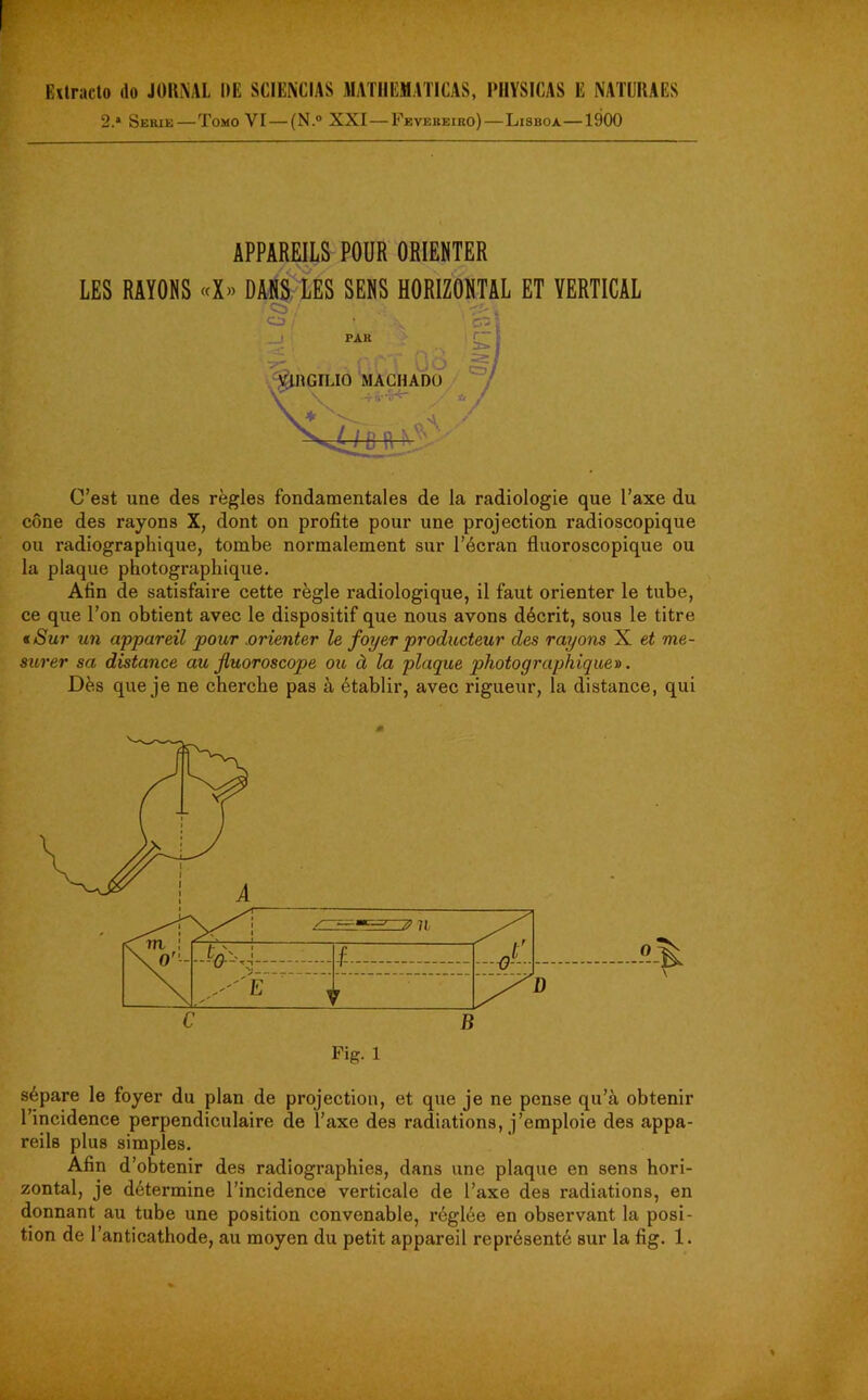 Extracto do JOHN AL DE SCIENCIAS MATIIEMATICAS, PHYSICAS E NATÜRAES 2.* Sérié—Tomo VI — (N.° XXI — Fevereiro) — Lisboa—1900 APPAREILS POUR ORIENTER LES RAYONS «X» DANS LES SENS HORIZONTAL ET VERTICAL Cb ' CD PAR 50 VIHGILIO MACHADO - C’est une des règles fondamentales de la radiologie que l’axe du cône des rayons X, dont on profite pour une projection radioscopique ou radiographique, tombe normalement sur l’écran fluoroscopique ou la plaque photographique. Afin de satisfaire cette règle radiologique, il faut orienter le tube, ce que l’on obtient avec le dispositif que nous avons décrit, sous le titre « Sur un appareil pour orienter le foyer producteur des rayons X et me- surer sa distance au fluoroscope ou à la plaque photographique». Dès que je ne cherche pas à établir, avec rigueur, la distance, qui sépare le foyer du plan de projection, et que je ne pense qu’à obtenir l’incidence perpendiculaire de l’axe des radiations, j’emploie des appa- reils plus simples. Afin d’obtenir des radiographies, dans une plaque en sens hori- zontal, je détermine l’incidence verticale de l’axe des radiations, en donnant au tube une position convenable, réglée en observant la posi-