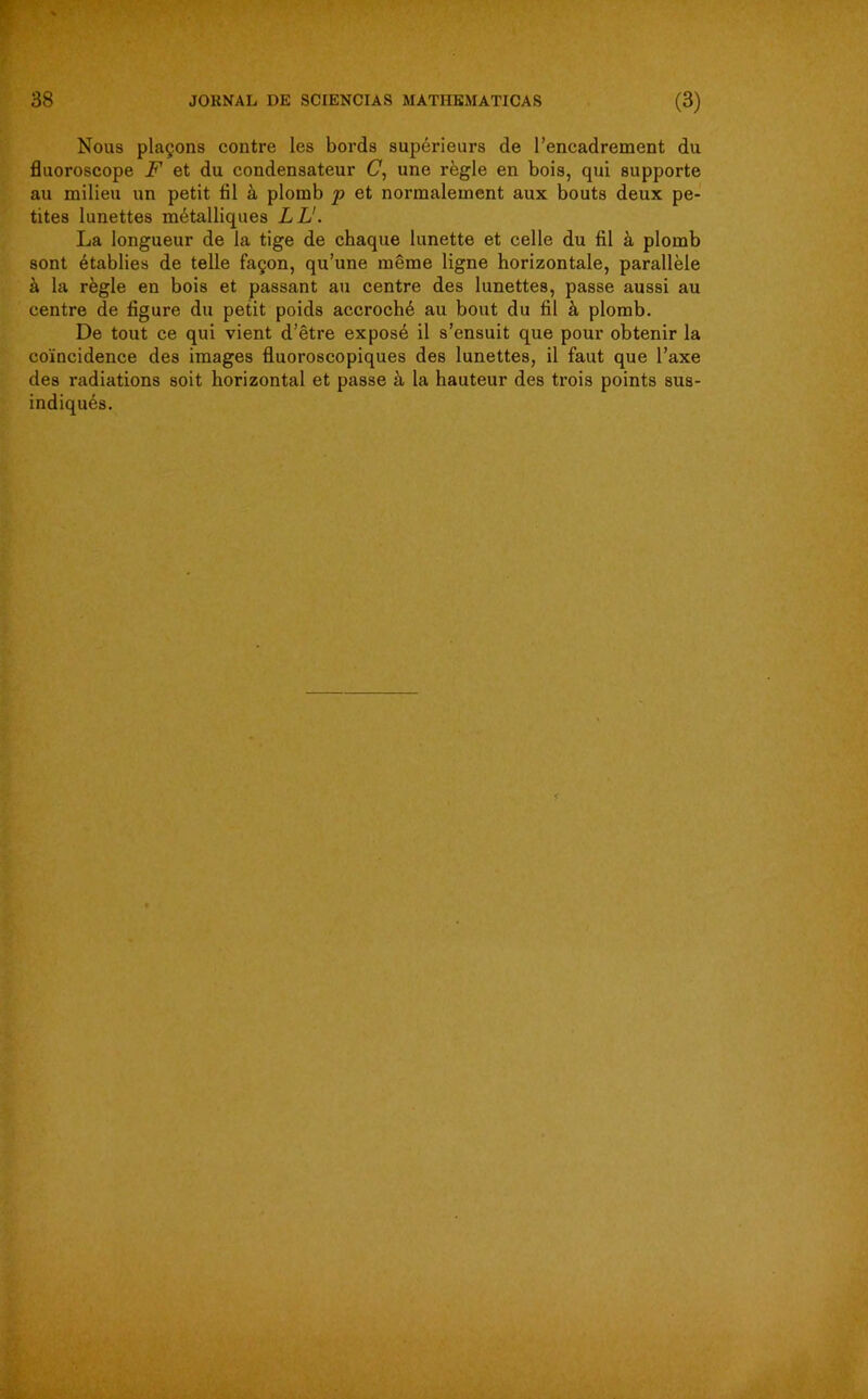 Nous plaçons contre les bords supérieurs de l’encadrement du fluoroscope F et du condensateur (7, une règle en bois, qui supporte au milieu un petit fil à plomb p et normalement aux bouts deux pe- tites lunettes métalliques LL'. La longueur de la tige de chaque lunette et celle du fil à plomb sont établies de telle façon, qu’une même ligne horizontale, parallèle à la règle en bois et passant au centre des lunettes, passe aussi au centre de figure du petit poids accroché au bout du fil à plomb. De tout ce qui vient d’être exposé il s’ensuit que pour obtenir la coïncidence des images fluoroscopiques des lunettes, il faut que l’axe des radiations soit horizontal et passe à la hauteur des trois points sus-