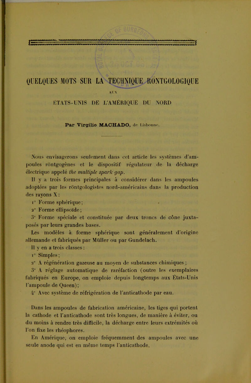 r iiiHiNiiiiiiiiimiiiiiUitiiiiimiitiiiiiiiiiiiiHiHiiiiiiiiiiiiiiiiiiiiiiimiiiitiiiHiiiitiiiiiiiiiimm iifiiiiiiiiiiiiiimmiiiiiiiiiiiiiiiiiiiiiiiiiHiiiiMiimiiiiMiiM a QUELQUES MOTS SUR LA TECHNIQUE RÔNTGOLOGIQUE AUX ETATS-UNIS DE L’AMÉRIQUE DU NORD Par Virgilio MACHADO, do Lisbonne. Nous envisagerons seulement dans cet article les systèmes d’am- poules rôntgogènes et le dispositif régulateur de la décharge électrique appelé the multiple spark gap. Il y a trois formes principales à considérer dans les ampoules adoptées par les rôntgologistes nord-américains dans la production des rayons X : i° Forme sphérique ; a Forme ellipsoïde; 3° Forme spéciale et constituée par deux troncs de cône juxta- posés par leurs grandes bases. Les modèles à forme sphérique sont généralement d’origine allemande et fabriqués par Muller ou par Gundelach. Il y en a trois classes : i° Simples; a° A régénération gazeuse au moyen de substances chimiques ; 3° A réglage automatique de raréfaction (outre les exemplaires fabriqués en Europe, on emploie depuis longtemps aux États-Unis l’ampoule de Queen); !\ Avec système de réfrigération de l’anticathode par eau. Dans les ampoules de fabrication américaine, les tiges qui portent la cathode et l’anticathode sont très longues, de manière à éviter, ou du moins à rendre très difficile, la décharge entre leurs extrémités où l’on fixe les rhéophores. En Amérique, on emploie fréquemment des ampoules avec une seule anode qui est en môme temps l’anticathode.