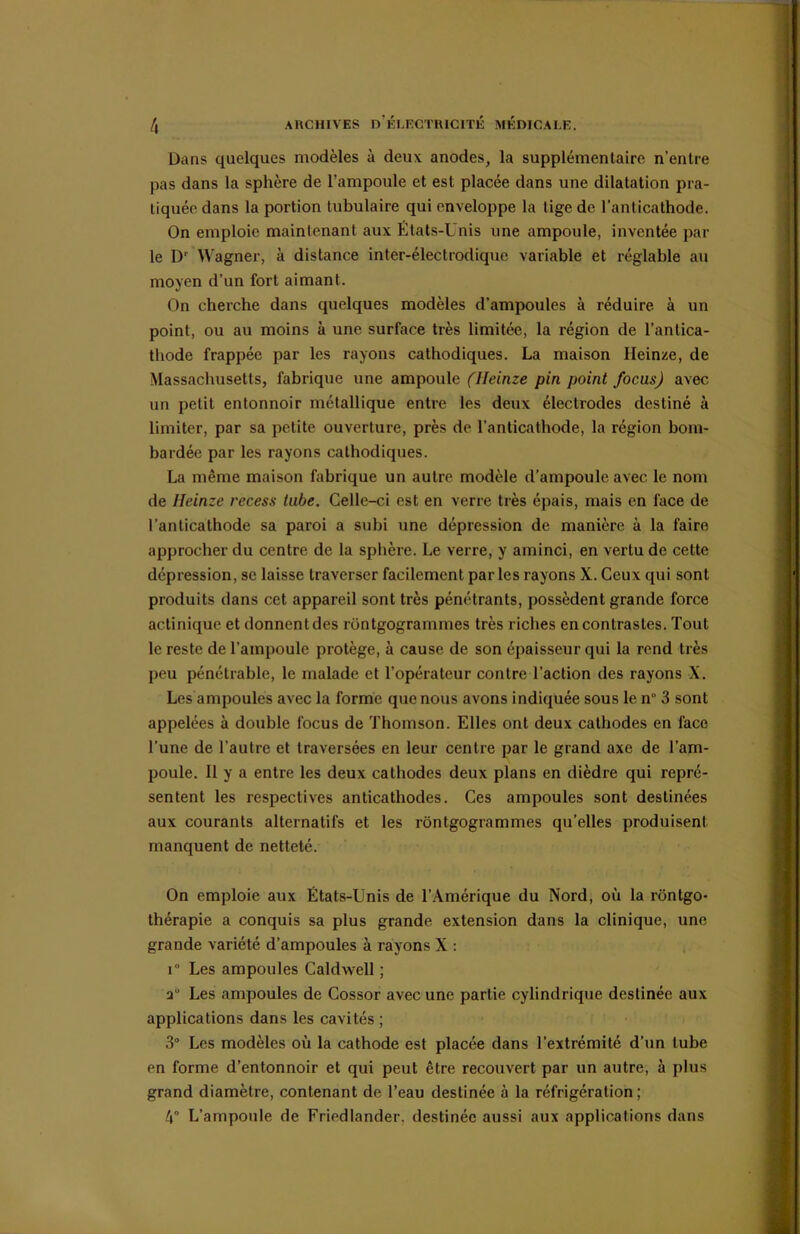 l\ ARCHIVES D’ÉLECTRICITÉ MÉDICALE. Dans quelques modèles à deux anodes, la supplémentaire n’entre pas dans la sphère de l’ampoule et est placée dans une dilatation pra- tiquée dans la portion tubulaire qui enveloppe la tige de l’anticathode. On emploie maintenant aux Etats-Unis une ampoule, inventée par le Dr Wagner, à distance inter-électrodique variable et réglable au moyen d’un fort aimant. On cherche dans quelques modèles d’ampoules à réduire à un point, ou au moins à une surface très limitée, la région de l’antica- thode frappée par les rayons cathodiques. La maison Ueinze, de Massachusetts, fabrique une ampoule (Ueinze pin point focus) avec un petit entonnoir métallique entre les deux électrodes destiné à limiter, par sa petite ouverture, près de l’anticathode, la région bom- bardée par les rayons cathodiques. La même maison fabrique un autre modèle d’ampoule avec le nom de Ueinze recess tube. Celle-ci est en verre très épais, mais en face de l’anticalhode sa paroi a subi une dépression de manière à la faire approcher du centre de la sphère. Le verre, y aminci, en vertu de cette dépression, se laisse traverser facilement parles rayons X. Ceux qui sont produits dans cet appareil sont très pénétrants, possèdent grande force actinique et donnent des rüntgogrammes très riches en contrastes. Tout le reste de l’ampoule protège, à cause de son épaisseur qui la rend très peu pénétrable, le malade et l’opérateur contre l’action des rayons X. Les ampoules avec la forme que nous avons indiquée sous le n 3 sont appelées à double focus de Thomson. Elles ont deux cathodes en face l’une de l'autre et traversées en leur centre par le grand axe de l’am- poule. Il y a entre les deux cathodes deux plans en dièdre qui repré- sentent les respectives anticathodes. Ces ampoules sont destinées aux courants alternatifs et les rontgogrammes qu’elles produisent manquent de netteté. On emploie aux États-Unis de l’Amérique du Nord, où la rôntgo- thérapie a conquis sa plus grande extension dans la clinique, une grande variété d’ampoules à rayons X : i Les ampoules Caldwell ; a Les ampoules de Cossor avec une partie cylindrique destinée aux applications dans les cavités ; 3° Les modèles où la cathode est placée dans l’extrémité d’un tube en forme d’entonnoir et qui peut être recouvert par un autre, à plus grand diamètre, contenant de l’eau destinée à la réfrigération; l\° L’ampoule de Friedlander. destinée aussi aux applications dans