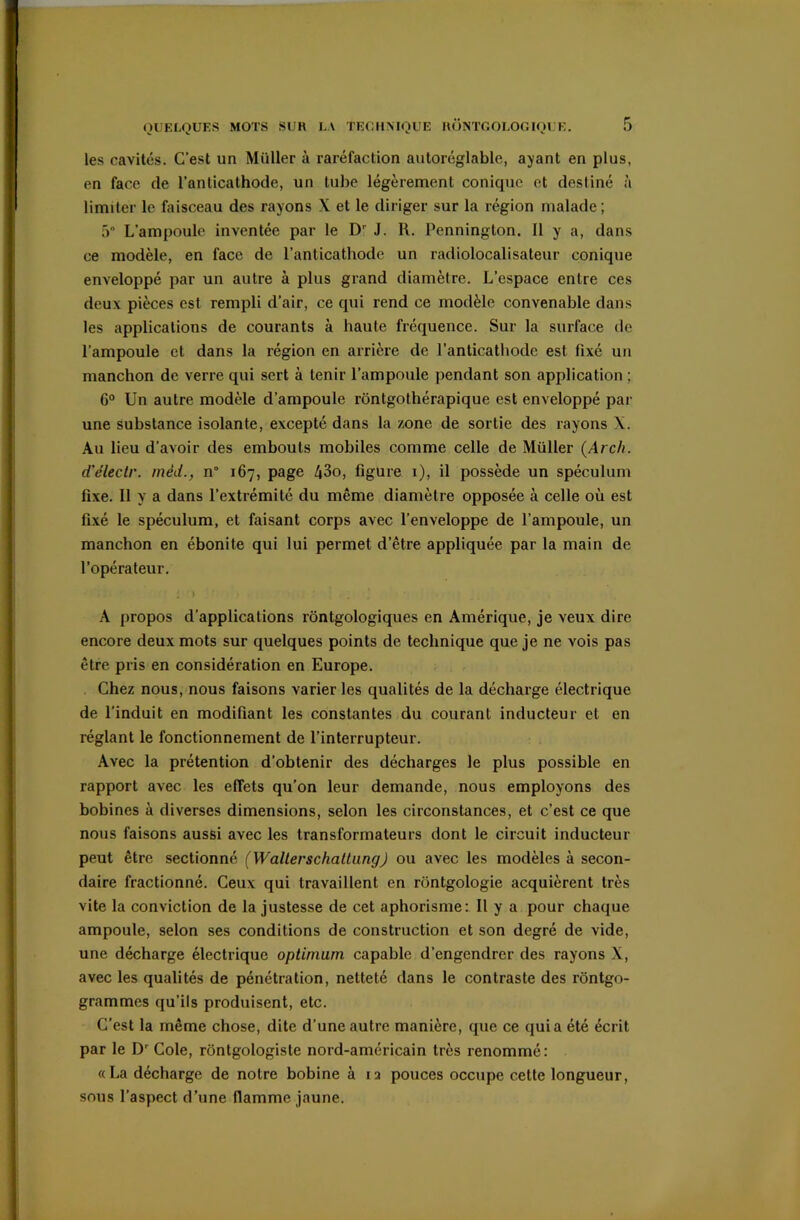 les cavités. C’est un Müller à raréfaction autoréglablc, ayant en plus, en face de l’anticathode, un tube légèrement conique et destiné à limiter le faisceau des rayons X et le diriger sur la région malade; 5° L'ampoule inventée par le D' J. R. Penninglon. Il y a, dans ce modèle, en face de l’anticathode un radiolocalisateur conique enveloppé par un autre à plus grand diamètre. L’espace entre ces deux pièces est rempli d’air, ce qui rend ce modèle convenable dans les applications de courants à haute fréquence. Sur la surface de l’ampoule et dans la région en arrière de l’anticathode est fixé un manchon de verre qui sert à tenir l’ampoule pendant son application ; 6° Un autre modèle d’ampoule rôntgothérapique est enveloppé par une substance isolante, excepté dans la zone de sortie des rayons X. Au lieu d’avoir des embouts mobiles comme celle de Müller (Arch. d’électr. mèd., n° 167, page 43o, figure 1), il possède un spéculum fixe. Il y a dans l’extrémité du même diamètre opposée à celle où est fixé le spéculum, et faisant corps avec l’enveloppe de l’ampoule, un manchon en ébonite qui lui permet d’être appliquée par la main de l’opérateur. A propos d’applications rontgologiques en Amérique, je veux dire encore deux mots sur quelques points de technique que je ne vois pas être pris en considération en Europe. Chez nous, nous faisons varier les qualités de la décharge électrique de l’induit en modifiant les constantes du courant inducteur et en réglant le fonctionnement de l’interrupteur. Avec la prétention d’obtenir des décharges le plus possible en rapport avec les effets qu’on leur demande, nous employons des bobines à diverses dimensions, selon les circonstances, et c’est ce que nous faisons aussi avec les transformateurs dont le circuit inducteur peut être sectionné (WalterschattungJ ou avec les modèles à secon- daire fractionné. Ceux qui travaillent en rontgologie acquièrent très vite la conviction de la justesse de cet aphorisme: Il y a pour chaque ampoule, selon ses conditions de construction et son degré de vide, une décharge électrique optimum capable d’engendrer des rayons X, avec les qualités de pénétration, netteté dans le contraste des rôntgo- grammes qu’ils produisent, etc. C’est la même chose, dite d’une autre manière, que ce quia été écrit par le Dr Cole, rôntgologisle nord-américain très renommé: «La décharge de notre bobine à ia pouces occupe cette longueur, sous l’aspect d’une flamme jaune.