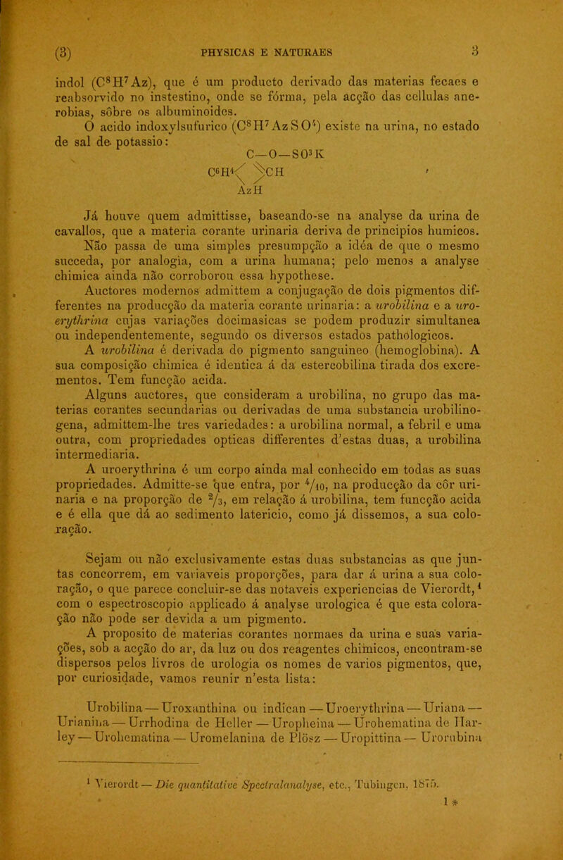 indol (C8H7Az), que é ura pvoducto derivado das matérias fecaes e reabsorvido no instestino, onde se fórraa, pela acção das cellulas ane- robias, sobre os albuminoides. O acido indoxylsufurieo (C8H7AzSO't) existe na urina, no estado de sal de. potássio: C—O—S03K C$H^ ^CH AzH Já houve quem adraittisse, baseando-se na analyse da urina de cavallos, que a matéria corante urinaria deriva de princípios humicos. Não passa de uma simples presumpção a idéa de que o mesmo succeda, por analogia, com a urina humana; pelo menos a analyse chimica ainda não corroborou essa hypothese. Auctores modernos admittem a conjugação de dois pigmentos dif- ferentes na producção da matéria corante urinaria: a urobilina e a uro- erythrina cujas variações docimasicas se podem produzir simultânea ou independentemente, segundo os diversos estados pathologicos. A urobilina é derivada do pigmento sanguineo (hemoglobina). A sua composição chimica é idêntica á da estercobilina tirada dos excre- mentos. Tem funcçâo acida. Alguns auctores, que consideram a urobilina, no grupo das ma- térias corantes secundarias ou derivadas de uma substancia urobilino- gena, admittem-lhe tres variedades: a urobilina normal, a febril e uma outra, com propriedades ópticas differentes d’estas duas, a urobilina intermediaria. A uroerythrina é um corpo ainda mal conhecido em todas as suas propriedades. Admitte-se que entra, por 4/io, na producção da côr uri- naria e na proporção de 2/3, em relação á urobilina, tem funcção acida e é ella que dá ao sedimento latericio, como já dissemos, a sua colo- ração. 9 / Sejam ou não exclusivamente estas duas substancias as que jun- tas concorrem, em variaveis proporções, para dar á urina a sua colo- ração, o que parece concluir-se das notáveis experiências de Vierordt,1 com o espectroscopio applicado á analyse urologica é que esta colora- ção não pode ser devida a um pigmento. A proposito de matérias corantes normaes da urina e suas varia- ções, sob a acção do ar, da luz ou dos reagentes chimicos, encontram-se dispersos pelos livros de urologia os nomes de vários pigmentos, que, por curiosidade, vamos reunir n’esta lista: Urobilina — Uroxanthina ou indican —Uroerythrina — Uriana — Urianina — Urrhodina de Heller—Uropheina — Urohematina de llar- ley—Urohematina — Uromelanina de Plüsz — Uropittina— Urorubinu 1 Vierordt — Die quantitativa Spcctralanalyse, etc., Tubingcn, 18Tó.