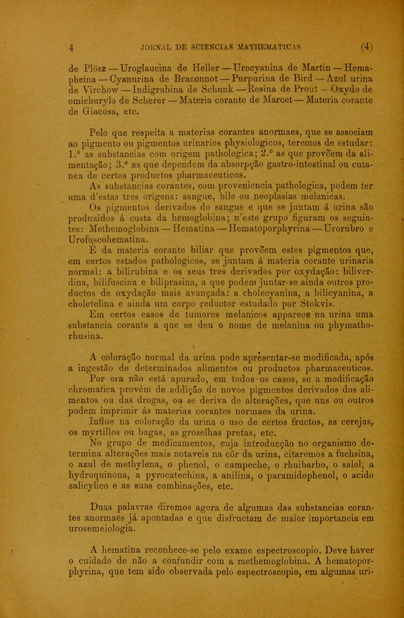 de Plosz — Uroglaucina de Heller — Urocyanina de Martin — Hema- pheína — Cyanurina de Braconnot — Purpurina de Bird — Azul urina de Virchow— Indigrubina de Scliunk — Resina de Prout — Oxydo de omichurylo de Scherer— Matéria corante de Marcet — Matéria corante de Giacosa, etc. Pelo que respeita a matérias corantes anormaes, que se associam ao pigmento ou pigmentos urinários physiologicos, teremos de estudar: l.° as substancias com origem pathologica; 2.° as que proveem da ali- mentação; 3.° as que dependem da absorpção gastro-intestinal ou cuta- nea de certos productos pharmaceuticos. As substancias corantes, com proveniência pathologica, podem ter uma d’estas tres origens: sangue, bile ou neoplasias melanicas. Os pigmentos derivados do sangue e que se juntam á urina são produzidos á custa da hemoglobina; n’este grupo figuram os seguin- tes : Methemoglobina — Hematina — Hematoporphyrina — Urorubro e Urofuscohematina. E da matéria corante biliar que proveem estes pigmentos que, em certos estados pathologicos, se juntam á matéria corante urinaria normal: a bilirubina e os seus tres derivados por oxydação: biliver- dina, bilifuscina e biliprasina, a que podem juntar-se ainda outros pro- ductos de oxydaçao mais avançada: a cholecyanina, a bilicyanina, a choletelina e ainda um corpo reductor estudado por Stokvis. Em certos casos de tumores melanicos apparece na urina uma substancia corante a que se deu o nome de melanina ou phymatho- rhusina. i A coloração normal da urina pode aprèsentar-se modificada, após a ingestão de determinados alimentos ou productos pharmaceuticos. Por ora não está apurado, em todos os casos, se a modificação chromatica provém de addição de novos pigmentos derivados dos ali- mentos ou das drogas, ou se deriva de alterações, que uns ou outros podem imprimir ás matérias corantes normaes da urina. Influe na coloração da urina o uso de certos fructos, as cerejas, os myrtillos ou bagas, as groselhas pretas, etc. No grupo de medicamentos, cuja introducçào no organismo de- termina alterações mais notáveis na cor da urina, citaremos a fuchsina, o azul de methylena, o phenol, o campeche, o rhuibarbo, o salol, a hydroquinona, a pyrocatechina, a anilina, o paramidophenol, o acido salicylico e as suas combinações, etc. Duas palavras diremos agora de algumas das substancias coran- tes anormaes já apontadas e que disfructam de maior importância em urosemeiologia. A hematina reconhece-se pelo exame espectroscopio. Deve haver o cuidado de não a confundir com a methemoglobina. A hematopor- phyrina, que tem sido observada pelo espectroscopio, em algumas uri-