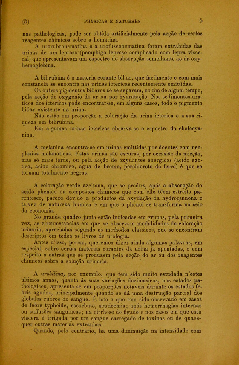 nas pathologicas, pode ser obtida artificialmente pela acção de certos reagentes chimicos sobre a hematina. A urorubrohematina e a urofuscohematina foram extrahidas das urinas de um leproso (pemphigo leproso complicado com lepra visce- ral) que apresentavam um espectro de absorpção semelhante ao da oxy- hemoglobina. A bilirubina é a matéria corante biliar, que facilmente e com mais constância se encontra nas urinas ictéricas recentemente emittidas. Os outros pigmentos biliares bó se separam, no fim de algum tempo, pela acção do oxygenio do ar ou por hydratação. Nos sedimentos ura- ticos dos ictéricos pode encontrar-se, em alguns casos, todo o pigmento biliar existente na urina. Não estão em proporção a coloração da urina ictérica e a sua ri- queza em bilirubina. Em algumas urinas ictéricas observa-se o espectro da cholecya- nina. A melanina encontra-se em urinas emittidas por doentes com neo- plasias melanoticas. Estas urinas são escuras, por occasião da micção, mas só mais tarde, ou pela acção de oxydantes energicos (acido azo- tico, acido chromico, agua de bromo, perchloreto de ferro) é que se tornam totalmente negras. I A coloração verde azeitona, que se produz, após a absorpção do acido phenico ou compostos chimicos que com elle tõem estreito pa- rentesco, parece devido a productos da oxydação da hydroquinona e talvez de natureza humica e em que o phenol se transforma no seio da economia. No grande quadro junto estão indicadas em grupos, pela primeira vez, as circumstancias em que se observam modalidades da coloração urinaria, apreciadas segundo os methodos clássicos, que se encontram descriptos em todos os livros de urologia. Antes d’isso, porém, queremos dizer ainda algumas palavras, em especial, sobre certas matérias corantes da urina já apontadas, e com respeito a outras que se produzem pela acção do ar ou dos reagentes chimicos sobre a solução urinaria. A uróbilina, por exemplo, que tem sido muito estudada n'estes últimos annos, quanto ás suas variações docimasicas, nos estados pa- thologicos, apresenta-se em proporções notáveis durante os estados fe- bris agudos, principalmente quando se dá uma destruição parcial dos globulos rubros do sangue. E isto o que tem sido observado em casos de febre typhoide, escorbuto, septicemia; após hemorrhagias internas ou suffusões sanguineas; na cirrhose do fígado e nos casos em que esta viscera é irrigada por um sangue carregado de toxinas ou de quaes- quer outras matérias extranhas. Quando, pelo contrario, ha uma diminuição na intensidade com