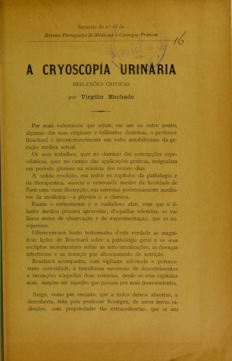 Separata do n.° 63 da Revista Portuguesa de Medicina e Cirurgia Praticas A CRYOSCOPlA URINÁRIA REFLEXÕES CRITICAS por Virgílio Machado Por mais vulneráveis que sejam, em um ou outro ponto, algumas das suas originaes e brilhantes doutrinas, o professor Bouchard é incontestavelmente um vulto notabilíssimo da ge- ração medica actuah Os seus trabalhos, quer no dominio das concepções espe- culativas, quer no campo das applicações praticas, assignalam um período glorioso na sciencia dos nossos dias. A’ solida erudição, em todos os capítulos da pathologia e da therapeutica, associa o venerando mestre da faculdade de Paris uma vasta illustração, nas sciencias poderosamente auxilia- res da medicina:—a physica e a chimica. Pasma o enthusiasmo e o cuidadoso afan, com que o il- lustre medico procura aproveitar, d’aquellas sciencias, os va- liosos meios de observação e de experimentação, que as en- riquecem. Ofterecem-nos basto testemunho d’esta verdade as magni- ficas lições de Bouchard sobre a pathologia geral e os seus escriptos monumentaes sobre as auto intoxicações, as doenças infectuosas e as doenças por afrouxamento de nutrição. Bouchard acompanha, com vigilante solicitude ê perseve- rante curiosidade, a tumultuosa successão de descobrimentos e invenções naquellas duas sciencias, desde os seus capítulos mais simples até áquelles que passam por mais transcendentes. Surge, como por encanto, que a todos deixou absortos, a descoberta, feita pelo professor Rcentgen, de umas novas ra- diações, com propriedades tão extraordinárias, que se uns