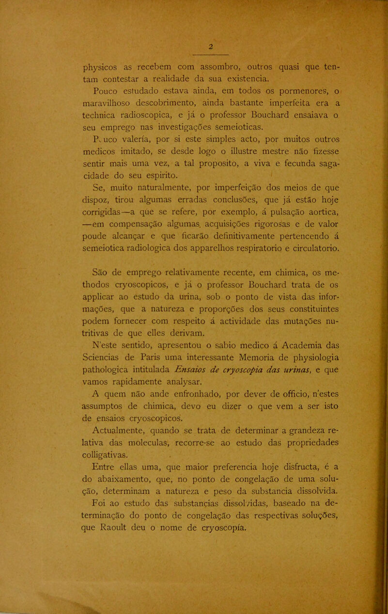 2 physicos as recebem com assombro, outros quasi que ten- tam contestar a realidade da sua existência. Pouco estudado estava ainda, em todos os pormenores, o maravilhoso descobrimento, ainda bastante imperfeita era a technica radioscopica, e já o professor Bouchard ensaiava o seu emprego nas investigações semeioticas. P. uco valería, por si este simples acto, por muitos outros médicos imitado, se desde logo o illustre mestre não fizesse sentir mais uma vez, a tal proposito, a viva e fecunda saga- cidade do seu espirito. Se, muito naturalmente, por imperfeição dos meios de que dispoz, tirou algumas erradas conclusões, que já estão hoje corrigidas—a que se refere, por exemplo, á pulsação aortica, —em compensação algumas, acquisições rigorosas e de valor poude alcançar e que ficarão definitivamente pertencendo á semeiotica radiologica dos apparelhos respiratório e circulatório. São de emprego relativamente recente, em chimica, os me- thodos cryoscopicos, e já o professor Bouchard trata de os applicar ao estudo da urina, sob o ponto de vista das infor- mações, que a natureza e proporções dos seus constituintes podem fornecer com respeito á actividade das mutações nu- tritivas de que elles derivam. Neste sentido, apresentou o sabio medico á Academia das Sciencias de Paris uma interessante Memória de physiologia pathologica intitulada Ensaios de cryoscopia das urinas, e que vamos rapidamente analysar. A quem não ande enfronhado, por dever de officio, nestes assumptos de chimica, devo eu dizer o que vem a ser isto de ensaios cryoscopicos. Actualmente, quando se trata de determinar a grandeza re- lativa das moléculas, recorre-se ao estudo das propriedades colligativas. Entre ellas uma, que maior preferencia hoje disfructa, é a do abaixamento, que, no ponto de congelação de uma solu- ção, determinam a natureza e peso da substancia dissolvida. Foi ao estudo das substancias dissolvidas, baseado na de- terminação do ponto de congelação das respectivas soluções, que Raoult deu o nome de cryoscopia.